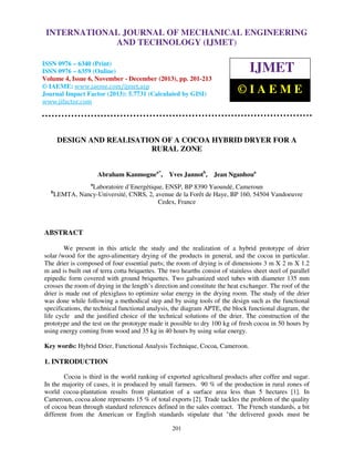 International Journal of Mechanical Engineering and Technology (IJMET), ISSN 0976 –
INTERNATIONAL JOURNAL OF MECHANICAL ENGINEERING
6340(Print), ISSN 0976 – 6359(Online) Volume 4, Issue 6, November - December (2013) © IAEME

AND TECHNOLOGY (IJMET)

ISSN 0976 – 6340 (Print)
ISSN 0976 – 6359 (Online)
Volume 4, Issue 6, November - December (2013), pp. 201-213
© IAEME: www.iaeme.com/ijmet.asp
Journal Impact Factor (2013): 5.7731 (Calculated by GISI)
www.jifactor.com

IJMET
©IAEME

DESIGN AND REALISATION OF A COCOA HYBRID DRYER FOR A
RURAL ZONE
Abraham Kanmognea*,

Yves Jannotb,

Jean Nganhoua

a

b

Laboratoire d’Energétique, ENSP, BP 8390 Yaoundé, Cameroun
LEMTA, Nancy-Université, CNRS, 2, avenue de la Forêt de Haye, BP 160, 54504 Vandoeuvre
Cedex, France

ABSTRACT
We present in this article the study and the realization of a hybrid prototype of drier
solar /wood for the agro-alimentary drying of the products in general, and the cocoa in particular.
The drier is composed of four essential parts; the room of drying is of dimensions 3 m X 2 m X 1.2
m and is built out of terra cotta briquettes. The two hearths consist of stainless sheet steel of parallel
epipedic form covered with ground briquettes. Two galvanized steel tubes with diameter 135 mm
crosses the room of drying in the length’s direction and constitute the heat exchanger. The roof of the
drier is made out of plexiglass to optimize solar energy in the drying room. The study of the drier
was done while following a methodical step and by using tools of the design such as the functional
specifications, the technical functional analysis, the diagram APTE, the block functional diagram, the
life cycle and the justified choice of the technical solutions of the drier. The construction of the
prototype and the test on the prototype made it possible to dry 100 kg of fresh cocoa in 50 hours by
using energy coming from wood and 35 kg in 40 hours by using solar energy.
Key words: Hybrid Drier, Functional Analysis Technique, Cocoa, Cameroon.

1. INTRODUCTION
Cocoa is third in the world ranking of exported agricultural products after coffee and sugar.
In the majority of cases, it is produced by small farmers. 90 % of the production in rural zones of
world cocoa-plantation results from plantation of a surface area less than 5 hectares [1]. In
Cameroun, cocoa alone represents 15 % of total exports [2]. Trade tackles the problem of the quality
of cocoa bean through standard references defined in the sales contract. The French standards, a bit
different from the American or English standards stipulate that "the delivered goods must be
201

 