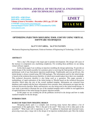 International Journal of Mechanical Engineering and Technology (IJMET), ISSN 0976 –
INTERNATIONAL JOURNAL OF MECHANICAL ENGINEERING
6340(Print), ISSN 0976 – 6359(Online) Volume 4, Issue 6, November - December (2013) © IAEME

AND TECHNOLOGY (IJMET)

ISSN 0976 – 6340 (Print)
ISSN 0976 – 6359 (Online)
Volume 4, Issue 6, November - December (2013), pp. 227-240
© IAEME: www.iaeme.com/ijmet.asp
Journal Impact Factor (2013): 5.7731 (Calculated by GISI)
www.jifactor.com

IJMET
©IAEME

OPTIMIZING INJECTION MOULDING TOOL COST BY USING VIRTUAL
SOFTWARE TECHNIQUES
Sri. P V S M VARMA,

Sri. P N E NAVEEN

Mechanical Engineering Department, Godavari Institute of Engineering & Technology, E.G.Dt. A.P.

ABSTRACT
Now a day’s Die design is the major part in product development. Die design will cause of
the increase in component cost, machining complexity. For avoiding these problems we are taking
virtual software support.
In this thesis paper I am working on injection moulding die design optimizing. To provide an
initial design of the mould assembly for customers prior to receiving the final product CAD data is a
preliminary work of any final plastic injection mould design. Traditionally and even up till now, this
initial design is always created using 2D CAD packages. The information used for the initial design
is based on the technical discussion checklist, in which most mould makers have their own standards.
This technical discussion checklist is also being used as a quotation. This paper presents a
methodology of rapid realization of the initial design in 3Dsolid based on the technical discussion
checklist, which takes the role of the overall standard template. Information are extracted from
databases and coupled with the basic information from customer, these information are input into the
technical discussion checklist. Rules and heuristics are also being used in the initial mould design. A
case study is provided to illustrate the use of the standard template and to exhibit its real application
of rapid realization of the initial design for plastic injection moulds.
In this paper we are avoiding the all the problems involved in die design and how to make
standard template for the die design.
INTRODUCTION
BASICS OF INJECTION MOLDING DESIGN
Designing plastic parts is a complex task involving many factors that address a list of
requirements of the application. “How is the part to be used?” “How does it fit to other parts in the
assembly?” “What loads will it experience in use?” In addition to functional and structural issues,
processing issues play a large role in the design of an injection molded plastic part. How the molten
227

 