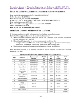 International Journal of Mechanical Engineering and Technology (IJMET), ISSN 0976 –
6340(Print), ISSN 0976 – 6359(Online) Volume 4, Issue 6, November - December (2013) © IAEME

TOTAL DIE COST IF WE USE FIRST MATERIALS M1 FOR DIE COMPONENTS
Total material & machining cost for first material=Rs13,66,140/Profit+ Risk factor=Rs 2,73,860/Total die cost with first material=Rs16,40,000/TOTAL DIE COST IF WE USE FIRST MATERIALS M2 FOR DIE COMPONENTS
Total machining amount=Rs533000/Total material & machining g cost for second material=Rs1078800/Profit+ risk factor=Rs1,67,820/Total die cost with second material=Rs1246620/TECHNICAL AND COST DISCUSSION WITH CUSTOMER
In this stage, we have to explain technical points involved and cost to the customer.
Basically following points have to be discussed with the customer.
a. Material used for component production. Specify 2 to 3 materials to the customer and explain
strength and cost of each material.
b. Material used for die design for various components in mould base die.
Example material used for core, cavity, core and cavity plates, ejector and retainer plates,
guide pillars, ejector pins, retainer pins, guide bushes, spacers, back plate
c. Finally prepare quotation for the component based on customer specification.
From the above quotation, if the materials specified in M2 are used, the total die cost is reduced
almost by 3,90,380/-.
FINAL QUOTATION AS APPROVED BY THE CUSTOMER
S.No

Part name

Raw material
size(mm)

Weight
Kg

Cost
Rs

M2
(Rs/Kg)

Cost
Rs

1

Cavity plate

1380*620*420

2800

336000

C45 (70)

196000

2

Core plate

1380*620*400

2700

324000

C45 (70)

189000

3

Core back plate

1380*620*120

134

8040

M.S (50)

6700

4

Spacer(2Nos)

620*120*350

210*2=420

21000

M.S(50)

21000

5

Back plate

1380*620*120

800

40050

M.S(50)

40050

6

Ejector guide
(8Nos)

350*100Dia

200

10000

M.S(50)

10000

7

Ejector & Retainer
plate(2Nos)

1160*620*45

510

25500

M.S(50)

25500

8

Guide pillar(4Nos)

350*100Dia

100

13000

C45 (80)

8000

9

Guide bush(4Nos)

400*90

120

15600

C45 (80)

9600

10

Ejector
pins(25Nos)

400*12

8750

OHNS

8750

11

Retainer
pins(6Nos)

400*16

1200

EN31

1200

12

Other materials

30000
833140/-

238

30000
545800/-

 