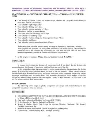 International Journal of Mechanical Engineering and Technology (IJMET), ISSN 0976 –
6340(Print), ISSN 0976 – 6359(Online) Volume 4, Issue 6, November - December (2013) © IAEME

PLANNING FOR MACHINING AND PREPARE TOTAL APPROXIMATE MACHINING
TIME
•
•
•
•
•
•
•
•
•
•

CNC milling- 400hours, 17 days but we have to put tolerance put 25days +5 weekly half total
no of days for CNC are 30 days.
Time taken for jig boring is 7days
Time taken for drilling are 7 days
Time taken for turning operation is 7 days.
Time taken for heat treatment 4 days
Total time taken for machining are 55 days
Time taken for assembling 7days
Time taken for part modeling and die design in software 7days.
Time taken for trail 2days
Time taken for total die manufacturing is 65 days.
By knowing time taken for manufacturing we can give die delivery time to the customer.
If we prepared our plane we can reduce total lead time of die manufacturing. We can explain
about the die to the customer by technically and cost point of view. We can have clear
permeation from the customer. Customer also satisfies with our work.

•

In this project we can save 10 days time and lead time cost of 2, 52,300/-.

CONCLUSION
In product development die design will plays major roll. If we didn’t don die design with
proper planning. It will cause of increasing total lead time and cost of the die.
In this project I rectified above problems by giving proper planning for developing die. In this
project I rectified the major problem faced by most of the die makers. I taken virtual software
support in all steps. In model developing, shrinkage allowance adding, quotation preparation, output
drawings, machining cost, machining time, final assembly preparation. In all aspects of the die
design and manufacturing we taken software support, I saved 10 days time and 2,52,500/- cost. Also
we can manufacture die with out mistakes.
FUTURE SCOPE
By following above steps in plastic component die design and manufacturing to any
component we can save time and amount.
REFERENCES
1. 3D RAPID REALIZATION OF INITIAL DESIGN FOR PLASTIC INJECTION MOULDS
by Maria L.H. Low1 and K.S. Lee2.
2. Case study on Injection Moulding tool cost at JDP TOOLS.
3. G. Boothroyd et al., "Design for Injection Molding.
4. Robert A. Malloy, Plastic Part Design for Injection Molding. Cincinnati, OH: Hanser/
Gardener Publication, Inc.,
5. Robert G. Launsby and Daniel L. Weese, Straight Talk on Designing.
6. Experiments. Colorado Springs, CO: Launsby Consulting.
240

 