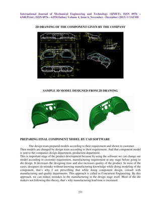 International Journal of Mechanical Engineering and Technology (IJMET), ISSN 0976 –
6340(Print), ISSN 0976 – 6359(Online) Volume 4, Issue 6, November - December (2013) © IAEME

2D DRAWING OF THE COMPONENT GIVEN BY THE COMPANY

SAMPLE 3D MODEL DESIGNED FROM 2D DRAWING

PREPARING FINAL COMPONENT MODEL BY CAD SOFTWARE
Our design team prepared models according to their requirement and shown to customer.
Then models are changed by design team according to their requirement. And that component model
is sent to the companies design department, production department.
This is important stage of the product development because by using the software we can change our
model according to customer requirement, manufacturing requirement at any stage before going to
die design. It decreases the designing time and also increases quality of the product. In most of the
cases, designers do mistake without knowing manufacturing knowledge while doing modeling of the
component, that’s why I am prescribing that while doing component design, consult with
manufacturing and quality departments. This approach is called as Concurrent Engineering. By this
approach, we can reduce mistakes in the manufacturing in the design stage itself. Most of the die
makers not following this theory, that’s why manufacturing lead time is increased.

231

 