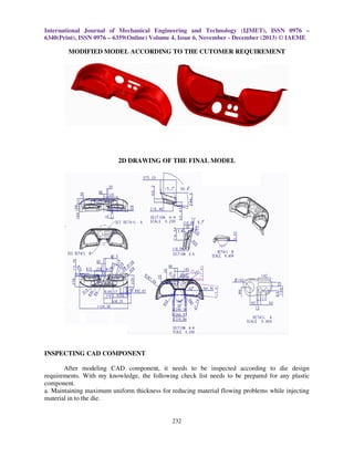 International Journal of Mechanical Engineering and Technology (IJMET), ISSN 0976 –
6340(Print), ISSN 0976 – 6359(Online) Volume 4, Issue 6, November - December (2013) © IAEME

MODIFIED MODEL ACCORDING TO THE CUTOMER REQUIREMENT

2D DRAWING OF THE FINAL MODEL

INSPECTING CAD COMPONENT
After modeling CAD component, it needs to be inspected according to die design
requirements. With my knowledge, the following check list needs to be prepared for any plastic
component.
a. Maintaining maximum uniform thickness for reducing material flowing problems while injecting
material in to the die.

232

 