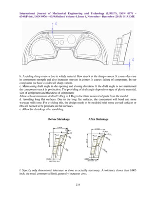 International Journal of Mechanical Engineering and Technology (IJMET), ISSN 0976 –
6340(Print), ISSN 0976 – 6359(Online) Volume 4, Issue 6, November - December (2013) © IAEME

b. Avoiding sharp corners due to which material flow struck at the sharp corners. It causes decrease
in component strength and also increases stresses in corner. It causes failure of component. In our
component we have avoided all sharp corners.
c. Maintaining draft angle in die opening and closing direction. It the draft angle is not maintained
the component struck in production. The providing of draft angle depends on type of plastic material,
size of component and thickness of component.
Allow at least minimum draft of ½ Deg to 1 Deg to facilitate removal of parts from the mould.
d. Avoiding long flat surfaces. Due to the long flat surfaces, the component will bend and more
warpage will come. For avoiding this, the design needs to be modeled with some curved surfaces or
ribs are needed to be provided on flat surfaces.
e. Allow for shrinkage after moulding.

Before Shrinkage

After Shrinkage

f. Specify only dimensional tolerance as close as actually necessary. A tolerance closer than 0.005
inch, the usual commercial limit, generally increases costs.

233

 