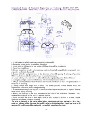 International Journal of Mechanical Engineering and Technology (IJMET), ISSN 0976 –
6340(Print), ISSN 0976 – 6359(Online) Volume 4, Issue 6, November - December (2013) © IAEME

g. Avoid undercuts which requires cores or split-cavity moulds
h. Locate the mould parting in one plane, if possible
i. Locate holes at right angles to part surfaces, Oblique holes add to mould costs.
j. Avoid long cored holes
k. Design projections in order to have circular sections. Irregularly shaped holes are generally more
expensive to obtain in the mould
l. Locate all holes and projections in the direction of mould opening & closing, if possible.
Otherwise, holes must be formed by the use of retractable core pins
m. Locate lettering to be embossed or debossed on surfaces perpendicular to the mould closed
n. Arrange ejector pin locations so that marks will occur on concealed surfaces
o. Design toward uniform section thickness and uniform distribution of mass for optimum flow of
the plastic in moulding.
p. Design corners with ample radii or fillets. This makes possible a more durable mould and
improves the flow of the plastic during moulding
q. Use ribs to add strength and rigidity, to minimize distortion from warping and to improve the flow
of the plastic during moulding
r. Restrict the rib height to not more than twice the thickness of the rib section. Otherwise, “sink”
marks will obtained on the flat surfaces opposite the ribs
s. Break up large flat surfaces with beads, steps or other geometric Designs to increase rigidity.
Improved appearance too can be obtained.
We have to check all of the above points before going to extract core and cavity. If we have
done any mistake while checking the model it affects the final product. Again we have to do
rework which will cause of increasing die cost and die manufacturing time.
234

 