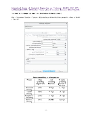 International Journal of Mechanical Engineering and Technology (IJMET), ISSN 0976 –
6340(Print), ISSN 0976 – 6359(Online) Volume 4, Issue 6, November - December (2013) © IAEME

ADDING MATERIAL PROPERTIES AND ADDING SHRINKAGE
File – Properties – Material – Change – Select or Create Material – Enter properties – Save to Model
– Ok – Ok

Injection molding vs. other process
Process
Max
Max
General
operating
operating
operating
temperature
Pressure
pressure is
less than
Rotational
260°c
20 Mpa
1.5 Mpa
molding
Transfer
320°c
76 Mpa
20 Mpa
molding
Compressio
260°c
55 Mpa
20 Mpa
n molding
Injection
371°c
250 Mpa
100Mpa
molding

235

 