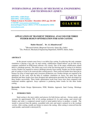 International Journal of Mechanical Engineering and Technology (IJMET), ISSN 0976 –
INTERNATIONAL JOURNAL OF MECHANICAL ENGINEERING
6340(Print), ISSN 0976 – 6359(Online) Volume 4, Issue 6, November - December (2013) © IAEME

AND TECHNOLOGY (IJMET)

ISSN 0976 – 6340 (Print)
ISSN 0976 – 6359 (Online)
Volume 4, Issue 6, November - December (2013), pp. 241-248
© IAEME: www.iaeme.com/ijmet.asp
Journal Impact Factor (2013): 5.7731 (Calculated by GISI)
www.jifactor.com

IJMET
©IAEME

APPLICATION OF TRANSIENT THERMAL ANALYSIS FOR THREE
FEEDER DESIGN OPTIMIZATION FOR SAND CASTING
Haider Hussain1,

Dr. A.I. Khandwawala2

1

2

(Research Scholar, Bhagwant University Ajmer (Rj.), India)
(Ex. Professor, Mechanical Engineering Department, SGSITS, Indore, India)

ABSTRACT
In the present scenario most focus is on defect free casting. In achieving this task computer
simulation is playing a key role. In sand casting, solidification related defects can be find out by
computer simulation on FEM based software very closely. One of the major solidification related
defect is shrinkage porosity. This defect may occur at the last freezing point of casting in its thickest
section. Feeders are required to remove shrinkage porosity from casting. Feeders are not the required
part of casting so it has to be removed after casting process. These removed feeders have been put in
furnace for reuse of metal again and it increases production cost. Feeders designs are required to be
optimized. In this work with the help of computer simulation on Ansys, hot spots have been
identified and three feeders have been designed and optimization procedure has been developed for
three feeders successfully. Three feeder optimization result from Ansys have been compared with
traditional modulus approach. Ansys optimizer is producing better results for this three feeder
casting.
Keywords: Feeder Design Optimization, FEM, Modulus Approach, Sand Casting, Shrinkage
Porosity.
I.

INTRODUCTION

Sand casting is the most widely used process for both ferrous and non – ferrous metals, and
accounts for approximately 90% of all castings produced [1]. In sand casting, sand mixed with
binders and water is compacted around wood or metal pattern halves to produce a mould. The
mould is removed from the pattern, assembled with cores and metal is poured in to the resultant
cavities. After cooling, moulds are broken to remove the casting. After casting is removed from the
sand moulds, sand mould is destroyed [2].

241

 