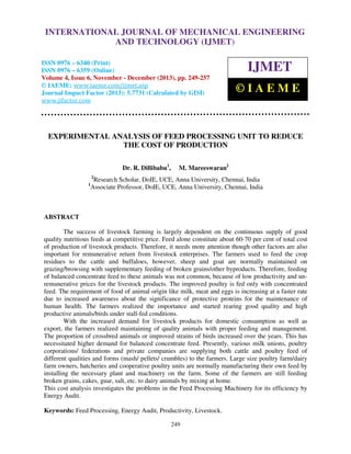 International Journal of Mechanical Engineering and Technology (IJMET), ISSN 0976 –
INTERNATIONAL JOURNAL OF MECHANICAL ENGINEERING
6340(Print), ISSN 0976 – 6359(Online) Volume 4, Issue 6, November - December (2013) © IAEME

AND TECHNOLOGY (IJMET)

ISSN 0976 – 6340 (Print)
ISSN 0976 – 6359 (Online)
Volume 4, Issue 6, November - December (2013), pp. 249-257
© IAEME: www.iaeme.com/ijmet.asp
Journal Impact Factor (2013): 5.7731 (Calculated by GISI)
www.jifactor.com

IJMET
©IAEME

EXPERIMENTAL ANALYSIS OF FEED PROCESSING UNIT TO REDUCE
THE COST OF PRODUCTION
Dr. R. Dillibabu1,

M. Mareeswaran2

2

1

Research Scholar, DoIE, UCE, Anna University, Chennai, India
Associate Professor, DoIE, UCE, Anna University, Chennai, India

ABSTRACT
The success of livestock farming is largely dependent on the continuous supply of good
quality nutritious feeds at competitive price. Feed alone constitute about 60-70 per cent of total cost
of production of livestock products. Therefore, it needs more attention though other factors are also
important for remunerative return from livestock enterprises. The farmers used to feed the crop
residues to the cattle and buffaloes, however, sheep and goat are normally maintained on
grazing/browsing with supplementary feeding of broken grains/other byproducts. Therefore, feeding
of balanced concentrate feed to these animals was not common, because of low productivity and unremunerative prices for the livestock products. The improved poultry is fed only with concentrated
feed. The requirement of food of animal origin like milk, meat and eggs is increasing at a faster rate
due to increased awareness about the significance of protective proteins for the maintenance of
human health. The farmers realized the importance and started rearing good quality and high
productive animals/birds under stall-fed conditions.
With the increased demand for livestock products for domestic consumption as well as
export, the farmers realized maintaining of quality animals with proper feeding and management.
The proportion of crossbred animals or improved strains of birds increased over the years. This has
necessitated higher demand for balanced concentrate feed. Presently, various milk unions, poultry
corporations/ federations and private companies are supplying both cattle and poultry feed of
different qualities and forms (mash/ pellets/ crumbles) to the farmers. Large size poultry farm/dairy
farm owners, hatcheries and cooperative poultry units are normally manufacturing their own feed by
installing the necessary plant and machinery on the farm. Some of the farmers are still feeding
broken grains, cakes, guar, salt, etc. to dairy animals by mixing at home.
This cost analysis investigates the problems in the Feed Processing Machinery for its efficiency by
Energy Audit.
Keywords: Feed Processing, Energy Audit, Productivity, Livestock.
249

 