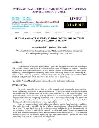International Journal of Mechanical Engineering and Technology (IJMET), ISSN 0976 –
INTERNATIONAL JOURNAL OF MECHANICAL ENGINEERING
6340(Print), ISSN 0976 – 6359(Online) Volume 4, Issue 6, November - December (2013) © IAEME

AND TECHNOLOGY (IJMET)

ISSN 0976 – 6340 (Print)
ISSN 0976 – 6359 (Online)
Volume 4, Issue 6, November - December (2013), pp. 258-262
© IAEME: www.iaeme.com/ijmet.asp
Journal Impact Factor (2013): 5.7731 (Calculated by GISI)
www.jifactor.com

IJMET
©IAEME

SPECIAL VARIANTS BASED EMBOSSING PROCESS FOR POLYMER
MICROFABRICATION (A REVIEW)
Imran M Quraishi1, Ravindra L Karwande2
1

Associate Professor(Mechanical Engineering), 2ME Researcher(Mechanical Engineering)
MSS’s College of Engineering& Technology, Jalna (MS), India.

ABSTRACT
Hot embossing is becoming an increasingly important alternative to silicon-and glass-based
Microfabrication technologies. Continuous enhancement of this process, however, is needed
to overcome some process limitations. Several special variants, including rapid-thermal-response
embossing, room-temperature embossing, two-station embossing and localized embossing. By
means of these embossing variants, economic efficiency and part quality can be enhanced for
materials and geometries which are difficult-to-emboss can be incorporated.
Keywords: Polymer Microfabrication, Micromolding, Hot Embossing, Embossing,
INTRODUCTION
Polymeric materials, due to their versatile properties and mass-production capability,
have considerable advantages in Microfabrication [1-3].One widely used technique in polymer
microfabrication for conversion of raw materials into useful devices is hot embossing [4-6]. The
popularity of this technique can be partially attributed to its simplicity in tool and process setup
as compared with other competing techniques, such as microinjection molding. Hot- embossed
polymer devices and systems have demonstrated a great commercial potential, especially for
biomedical, telecommunication and optical applications.
However, hot embossing is subjected to some inherent process flaws limitingits capability.
One major drawback is caused by the use of a large mass in thermal cycling, resulting in along
cycle time. The long dwell time at elevated temperatures could further result in degradation of
the embossing polymer, especially for thermally sensitive polymers. The problem exacerbates
when thick polymer substrates are used. Another drawback lies in the difficulty in reaching high
embossing pressure and thus in replicating high aspect ratio features, because in nature hot
embossing is an open-die compression molding process.
258

 