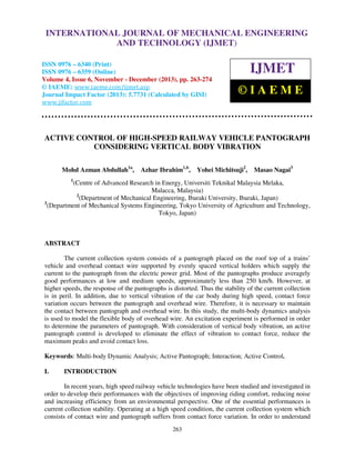 International Journal of Mechanical Engineering and Technology (IJMET), ISSN 0976 –
INTERNATIONAL JOURNAL OF MECHANICAL ENGINEERING
6340(Print), ISSN 0976 – 6359(Online) Volume 4, Issue 6, November - December (2013) © IAEME

AND TECHNOLOGY (IJMET)

ISSN 0976 – 6340 (Print)
ISSN 0976 – 6359 (Online)
Volume 4, Issue 6, November - December (2013), pp. 263-274
© IAEME: www.iaeme.com/ijmet.asp
Journal Impact Factor (2013): 5.7731 (Calculated by GISI)
www.jifactor.com

IJMET
©IAEME

ACTIVE CONTROL OF HIGH-SPEED RAILWAY VEHICLE PANTOGRAPH
CONSIDERING VERTICAL BODY VIBRATION
Mohd Azman Abdullah1a,

Azhar Ibrahim1,b,

Yohei Michitsuji2,

Masao Nagai3

1

(Centre of Advanced Research in Energy, Universiti Teknikal Malaysia Melaka,
Malacca, Malaysia)
2
(Department of Mechanical Engineering, Ibaraki University, Ibaraki, Japan)
3
(Department of Mechanical Systems Engineering, Tokyo University of Agriculture and Technology,
Tokyo, Japan)

ABSTRACT
The current collection system consists of a pantograph placed on the roof top of a trains’
vehicle and overhead contact wire supported by evenly spaced vertical holders which supply the
current to the pantograph from the electric power grid. Most of the pantographs produce averagely
good performances at low and medium speeds, approximately less than 250 km/h. However, at
higher speeds, the response of the pantographs is distorted. Thus the stability of the current collection
is in peril. In addition, due to vertical vibration of the car body during high speed, contact force
variation occurs between the pantograph and overhead wire. Therefore, it is necessary to maintain
the contact between pantograph and overhead wire. In this study, the multi-body dynamics analysis
is used to model the flexible body of overhead wire. An excitation experiment is performed in order
to determine the parameters of pantograph. With consideration of vertical body vibration, an active
pantograph control is developed to eliminate the effect of vibration to contact force, reduce the
maximum peaks and avoid contact loss.
Keywords: Multi-body Dynamic Analysis; Active Pantograph; Interaction; Active Control.
I.

INTRODUCTION

In recent years, high speed railway vehicle technologies have been studied and investigated in
order to develop their performances with the objectives of improving riding comfort, reducing noise
and increasing efficiency from an environmental perspective. One of the essential performances is
current collection stability. Operating at a high speed condition, the current collection system which
consists of contact wire and pantograph suffers from contact force variation. In order to understand
263

 