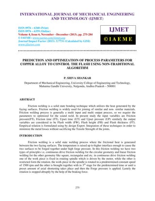 International Journal of Mechanical Engineering and Technology (IJMET), ISSN 0976 –
INTERNATIONAL JOURNAL OF MECHANICAL ENGINEERING
6340(Print), ISSN 0976 – 6359(Online) Volume 4, Issue 6, November - December (2013) © IAEME

AND TECHNOLOGY (IJMET)

ISSN 0976 – 6340 (Print)
ISSN 0976 – 6359 (Online)
Volume 4, Issue 6, November - December (2013), pp. 275-284
© IAEME: www.iaeme.com/ijmet.asp
Journal Impact Factor (2013): 5.7731 (Calculated by GISI)
www.jifactor.com

IJMET
©IAEME

PREDICTION AND OPTIMIZATION OF PROCESS PARAMETERS FOR
COPPER ALLOY TO CONTROL THE FLASH USING NON-TRADITIONAL
ALGORITHM
P. SHIVA SHANKAR
Department of Mechanical Engineering, University College of Engineering and Technology,
Mahatma Gandhi University, Nalgonda, Andhra Pradesh – 508001

ABSTRACT
Friction welding is a solid state bonding technique which utilizes the heat generated by the
faying surfaces. Friction welding is widely used for joining of similar and non- similar materials.
Friction welding process is generally a multi input and multi output process, so we require the
parameters to optimized for the sound weld. In present study the input variables are Friction
pressure(FT), Friction time (FT), Upset time (UT) and Upset pressure (UP) similarly the output
variables are considered to be Flash width (FW), Flash height (FH) and Flash thickness (FT).
Empirical relation is formulated using by design Expert. Integration of these techniques in order to
minimize the metal losses without sacrificing the Tensile Strength of the joints.
INTRODUCTION
Friction welding is a solid state welding process where the frictional heat is generated
between the two faying surfaces. The temperature is raised up to higher interface enough to cause the
two surfaces to be forged together under high forge pressure. In this friction welding we have two
types of principles i.e, continuous drive friction welding for the circular geometry and linear friction
welding for the other geometry like square, rectangular and etc. in continuous drive friction welding
one of the work piece is fixed in rotating spindle which is driven by the motor, while the other is
restricted form the rotation. the work piece in the spindle is rotated in a predetermined constant speed
of 1500 rpm and the other is brought together with in 3rd stage for the predetermined time or until a
preset amount of axial shortening takes place and then the Forge pressure is applied. Lastely the
rotation is stopped abruptly by the help of the braking force.

275

 
