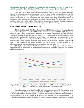 International Journal of Mechanical Engineering and Technology (IJMET), ISSN 0976 –
6340(Print), ISSN 0976 – 6359(Online) Volume 5, Issue 1, January (2014), © IAEME
Here, the cost of solar thermal was stagnant from 2010 to 2012 then started decreasing
because in India the progress on solar thermal was not up to the level as envisaged in those years but
after the implementation of 1st phase of the JNNSM the nation was progressively becoming the
manufacturing hub for solar equipment, the solar plants were being manufactured based on
indigenous items and there was involvement of some of the large Solar Cell producers of India such
as Moser Baer, Indo -Solar, BHEL, CEL, and Solar Semiconductor thus, the manufacturing targets
Solar,
and
were achieved thereby significantly reducing the capital cost of manufacturing.
COST IMPLICATION AND PROJECTIONS
The Central Electricity Regulatory Commission (CERC) released the new benchmark capital
cost for Solar PV plants i.e. Rs 8 Cr/MW for the financial year (FY) 2013-14. [2] In the years to
come, it would further drop gradually. The drop in the cost is ranging from 15
15-25% per annum
whereas in the case of Solar Thermal it is about 10-15%. In this study, to be safer, the drop in the
10
,
cost of solar Thermal & PV are assumed to be 8% and 10 % respectively instead of actual 10
10-15%
due to possible barriers especially of VGF Mechanism, hindering unforeseen situations. The thermal
capital cost of coal is assumed according to the present cost in the NTPC Daripalli Plant of 1600
ssumed
MW i.e. INR 5.5 Cr/MW with further increasing cost rate of around 8 % every year up to 2020
However, the solar cost has been assumed to be stagnated after few years.
The fig here shows the trend of declining solar costs over the past years. The feasibility of
implementation of JNNSM and its positive implications can be seen when compared with the trend
of thermal capital cost.

Figure 2: Comparing Projected Capital Cost of Solar Thermal & PV with Thermal Project (Rs Crore
/ MW). * 1 Crore (Cr) INR =168,595 AUD @ 1 AUD=59.31INR
According to the projections Solar PV will become competitive with Conventional at the
completion of the yr 2016 at a cost approx. Rs 6.50 Cr. /MW and will start decreasing further up to
6
5.20 or nearby and will become stagnant, whereas in the case of Solar Thermal the competitive yr
will be 2018 at a cost of Rs 7.25 Cr. /MW. Overall, this rapid decrease in the cos of solar PV &
cost
Thermal will majorly come from economies of scale in the solar plant size, manufacturing industry,
5

 