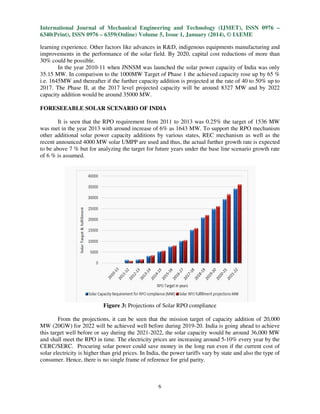 International Journal of Mechanical Engineering and Technology (IJMET), ISSN 0976 –
6340(Print), ISSN 0976 – 6359(Online) Volume 5, Issue 1, January (2014), © IAEME
learning experience. Other factors like advances in R&D, indigenous equipments manufacturing and
improvements in the performance of the solar field. By 2020, capital cost reductions of more than
30% could be possible.
In the year 2010-11 when JNNSM was launched the solar power capacity of India was only
11
35.15 MW. In comparison to the 1000MW Target of Phase 1 the achieved capacity rose up by 65 %
i.e. 1645MW and thereafter if the further capacity addition is projected at the rate of 40 to 50% up to
2017. The Phase II, at the 2017 level projected capacity will be around 8327 MW and by 2022
he
capacity addition would be around 35000 MW.
FORESEEABLE SOLAR SCENARIO OF INDIA
It is seen that the RPO requirement from 2011 to 2013 was 0.25% the target of 1536 MW
was met in the year 2013 with around increase of 6% as 1643 MW. To support the RPO mechanism
o
other additional solar power capacity additions by various states, REC mechanism as well as the
recent announced 4000 MW solar UMPP are used and thus, the actual further growth rate is expected
to be above 7 % but for analyzing the target for future years under the base line scenario growth rate
of 6 % is assumed.

Figure 3: Projections of Solar RPO compliance
:
From the projections, it can be seen that the mission target of capacity addition of 20,000
MW (20GW) for 2022 will be achieved well before during 2019-20. India is going ahead to achieve
2019 20.
this target well before or say during the 2021 2022, the solar capacity would be around 36,000 MW
2021-2022,
and shall meet the RPO in time. The electricity prices are increasing around 5-10% every year by the
10%
CERC/SERC. Procuring solar power could save money in the long run even if the current cost of
solar electricity is higher than grid prices. In India, the power tariffs vary by state and also the type of
consumer. Hence, there is no single frame of reference for grid parity.
fra

6

 