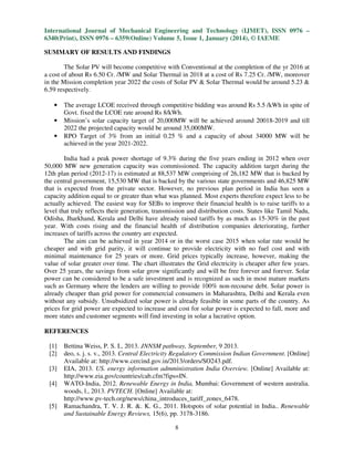 International Journal of Mechanical Engineering and Technology (IJMET), ISSN 0976 –
6340(Print), ISSN 0976 – 6359(Online) Volume 5, Issue 1, January (2014), © IAEME
SUMMARY OF RESULTS AND FINDINGS
The Solar PV will become competitive with Conventional at the completion of the yr 2016 at
a cost of about Rs 6.50 Cr. /MW and Solar Thermal in 2018 at a cost of Rs 7.25 Cr. /MW, moreover
in the Mission completion year 2022 the costs of Solar PV & Solar Thermal would be around 5.23 &
6.59 respectively.

•
•
•

The average LCOE received through competitive bidding was around Rs 5.5 /kWh in spite of
Govt. fixed the LCOE rate around Rs 8/kWh.
Mission’s solar capacity target of 20,000MW will be achieved around 20018-2019 and till
2022 the projected capacity would be around 35,000MW.
RPO Target of 3% from an initial 0.25 % and a capacity of about 34000 MW will be
achieved in the year 2021-2022.

India had a peak power shortage of 9.3% during the five years ending in 2012 when over
50,000 MW new generation capacity was commissioned. The capacity addition target during the
12th plan period (2012-17) is estimated at 88,537 MW comprising of 26,182 MW that is backed by
the central government, 15,530 MW that is backed by the various state governments and 46,825 MW
that is expected from the private sector. However, no previous plan period in India has seen a
capacity addition equal to or greater than what was planned. Most experts therefore expect less to be
actually achieved. The easiest way for SEBs to improve their financial health is to raise tariffs to a
level that truly reflects their generation, transmission and distribution costs. States like Tamil Nadu,
Odisha, Jharkhand, Kerala and Delhi have already raised tariffs by as much as 15-30% in the past
year. With costs rising and the financial health of distribution companies deteriorating, further
increases of tariffs across the country are expected.
The aim can be achieved in year 2014 or in the worst case 2015 when solar rate would be
cheaper and with grid parity, it will continue to provide electricity with no fuel cost and with
minimal maintenance for 25 years or more. Grid prices typically increase, however, making the
value of solar greater over time. The chart illustrates the Grid electricity is cheaper after few years.
Over 25 years, the savings from solar grow significantly and will be free forever and forever. Solar
power can be considered to be a safe investment and is recognized as such in most mature markets
such as Germany where the lenders are willing to provide 100% non-recourse debt. Solar power is
already cheaper than grid power for commercial consumers in Maharashtra, Delhi and Kerala even
without any subsidy. Unsubsidized solar power is already feasible in some parts of the country. As
prices for grid power are expected to increase and cost for solar power is expected to fall, more and
more states and customer segments will find investing in solar a lucrative option.
REFERENCES
[1]
[2]
[3]
[4]

[5]

Bettina Weiss, P. S. I., 2013. JNNSM pathway, September, 9 2013.
deo, s. j. s. v., 2013. Central Electricity Regulatory Commission Indian Government. [Online]
Available at: http://www.cercind.gov.in/2013/orders/SO243.pdf.
EIA, 2013. US. energy information admministration India Overview. [Online] Available at:
http://www.eia.gov/countries/cab.cfm?fips=IN.
WATO-India, 2012. Renewable Energy in India, Mumbai: Government of western australia.
woods, l., 2013. PVTECH. [Online] Available at:
http://www.pv-tech.org/news/china_introduces_tariff_zones_6478.
Ramachandra, T. V. J. R. &. K. G., 2011. Hotspots of solar potential in India.. Renewable
and Sustainable Energy Reviews, 15(6), pp. 3178-3186.
8

 