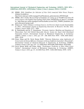 International Journal of Mechanical Engineering and Technology (IJMET), ISSN 0976 –
6340(Print), ISSN 0976 – 6359(Online) Volume 5, Issue 1, January (2014), © IAEME
[6]

MNRE, 2010. Guidelines for Selection of New Grid connected Solar Power Projects.
[Online] Available at:
http://www.mnre.gov.in/file-manager/UserFiles/jnnsm_gridconnected_25072010.pdf.
[7] MNRE, 2013. Further Revised Draft of Guidelines for setting up of 750 MW Grid Solar PV
power projects with Viability Gap Funding (VGF) under JNNSM Phase II, Batch I. Available
at: http://mnre.gov.in/file-manager/UserFiles/further-revised-VGF_750MW_Guidelines_forgrid-solar-power-projects.pdf .
[8] Eshan et al, “India’s Reliance on Energy Sources: An Overview Study towards Sustainability
by 2022”, International Journal of Engineering Innovation & Research, Nov-Dec 2013,
Volume 2, Issue 6, ISSN: 2277 – 5668.
[9] K. Balachander and Dr. P. Vijayakumar, “Economic Analysis, Modeling and Simulation of
Photovoltaic Fuel Cell Hybrid Renewable Electric System for Smart Grid Distributed
Generation System”, International Journal of Mechanical Engineering & Technology
(IJMET), Volume 3, Issue 1, 2012, pp. 179 - 186, ISSN Print: 0976 – 6340, ISSN Online:
0976 – 6359.
[10] Eshan Ahuja and Dr. Navin Kumar Kohli, “Emission Reductions using Application of
Conservation & Energy Efficiency Strategies in Energy Inefficient Australian’s Households”,
International Journal of Advanced Research in Engineering & Technology (IJARET),
Volume 4, Issue 6, 2013, pp. 110 - 117, ISSN Print: 0976-6480, ISSN Online: 0976-6499.
[11] Navin Kumar Kohli and Eshan Ahuja, “Performance Prediction in Hawt Wind Power
Turbine”, International Journal of Mechanical Engineering & Technology (IJMET),
Volume 2, Issue 2, 2011, pp. 14 - 24, ISSN Print: 0976 – 6340, ISSN Online: 0976 – 6359.

9

 