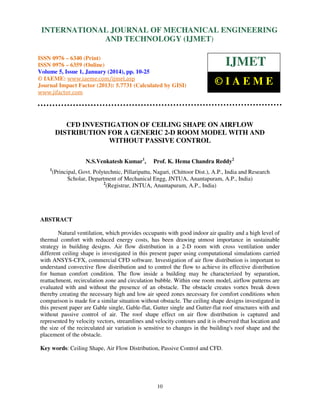 International Journal of Mechanical Engineering and Technology (IJMET), ISSN 0976 –
INTERNATIONAL JOURNAL OF MECHANICAL ENGINEERING
6340(Print), ISSN 0976 – 6359(Online) Volume 5, Issue 1, January (2014), © IAEME

AND TECHNOLOGY (IJMET)

ISSN 0976 – 6340 (Print)
ISSN 0976 – 6359 (Online)
Volume 5, Issue 1, January (2014), pp. 10-25
© IAEME: www.iaeme.com/ijmet.asp
Journal Impact Factor (2013): 5.7731 (Calculated by GISI)
www.jifactor.com

IJMET
©IAEME

CFD INVESTIGATION OF CEILING SHAPE ON AIRFLOW
DISTRIBUTION FOR A GENERIC 2-D ROOM MODEL WITH AND
WITHOUT PASSIVE CONTROL
N.S.Venkatesh Kumar1,
1

Prof. K. Hema Chandra Reddy2

(Principal, Govt. Polytechnic, Pillaripattu, Nagari, (Chittoor Dist.), A.P., India and Research
Scholar, Department of Mechanical Engg, JNTUA, Anantapuram, A.P., India)
2
(Registrar, JNTUA, Anantapuram, A.P., India)

ABSTRACT
Natural ventilation, which provides occupants with good indoor air quality and a high level of
thermal comfort with reduced energy costs, has been drawing utmost importance in sustainable
strategy in building designs. Air flow distribution in a 2-D room with cross ventilation under
different ceiling shape is investigated in this present paper using computational simulations carried
with ANSYS-CFX, commercial CFD software. Investigation of air flow distribution is important to
understand convective flow distribution and to control the flow to achieve its effective distribution
for human comfort condition. The flow inside a building may be characterized by separation,
reattachment, recirculation zone and circulation bubble. Within one room model, airflow patterns are
evaluated with and without the presence of an obstacle. The obstacle creates vortex break down
thereby creating the necessary high and low air speed zones necessary for comfort conditions when
comparison is made for a similar situation without obstacle. The ceiling shape designs investigated in
this present paper are Gable single, Gable-flat, Gutter single and Gutter-flat roof structures with and
without passive control of air. The roof shape effect on air flow distribution is captured and
represented by velocity vectors, streamlines and velocity contours and it is observed that location and
the size of the recirculated air variation is sensitive to changes in the building's roof shape and the
placement of the obstacle.
Key words: Ceiling Shape, Air Flow Distribution, Passive Control and CFD.

10

 