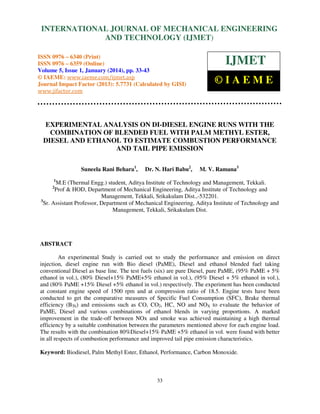 International Journal of Mechanical Engineering and Technology (IJMET), ISSN 0976 –
INTERNATIONAL JOURNAL OF MECHANICAL ENGINEERING
6340(Print), ISSN 0976 – 6359(Online) Volume 5, Issue 1, January (2014), © IAEME

AND TECHNOLOGY (IJMET)

ISSN 0976 – 6340 (Print)
ISSN 0976 – 6359 (Online)
Volume 5, Issue 1, January (2014), pp. 33-43
© IAEME: www.iaeme.com/ijmet.asp
Journal Impact Factor (2013): 5.7731 (Calculated by GISI)
www.jifactor.com

IJMET
©IAEME

EXPERIMENTAL ANALYSIS ON DI-DIESEL ENGINE RUNS WITH THE
COMBINATION OF BLENDED FUEL WITH PALM METHYL ESTER,
DIESEL AND ETHANOL TO ESTIMATE COMBUSTION PERFORMANCE
AND TAIL PIPE EMISSION
Suneela Rani Behara1,

Dr. N. Hari Babu2,

M. V. Ramana3

1

M.E (Thermal Engg.) student, Aditya Institute of Technology and Management, Tekkali.
Prof & HOD, Department of Mechanical Engineering, Aditya Institute of Technology and
Management, Tekkali, Srikakulam Dist.,-532201.
3
Sr. Assistant Professor, Department of Mechanical Engineering, Aditya Institute of Technology and
Management, Tekkali, Srikakulam Dist.
2

ABSTRACT
An experimental Study is carried out to study the performance and emission on direct
injection, diesel engine run with Bio diesel (PaME), Diesel and ethanol blended fuel taking
conventional Diesel as base line. The test fuels (six) are pure Diesel, pure PaME, (95% PaME + 5%
ethanol in vol.), (80% Diesel+15% PaME+5% ethanol in vol.), (95% Diesel + 5% ethanol in vol.),
and (80% PaME +15% Diesel +5% ethanol in vol.) respectively. The experiment has been conducted
at constant engine speed of 1500 rpm and at compression ratio of 18.5. Engine tests have been
conducted to get the comparative measures of Specific Fuel Consumption (SFC), Brake thermal
efficiency (BTh) and emissions such as CO, CO2, HC, NO and NOX to evaluate the behavior of
PaME, Diesel and various combinations of ethanol blends in varying proportions. A marked
improvement in the trade-off between NOx and smoke was achieved maintaining a high thermal
efficiency by a suitable combination between the parameters mentioned above for each engine load.
The results with the combination 80%Diesel+15% PaME +5% ethanol in vol. were found with better
in all respects of combustion performance and improved tail pipe emission characteristics.
Keyword: Biodiesel, Palm Methyl Ester, Ethanol, Performance, Carbon Monoxide.

33

 