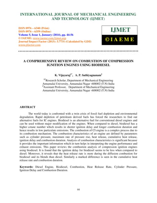 International Journal of Mechanical Engineering and Technology (IJMET), ISSN 0976 –
INTERNATIONAL JOURNAL OF MECHANICAL ENGINEERING
6340(Print), ISSN 0976 – 6359(Online) Volume 5, Issue 1, January (2014), © IAEME

AND TECHNOLOGY (IJMET)

ISSN 0976 – 6340 (Print)
ISSN 0976 – 6359 (Online)
Volume 5, Issue 1, January (2014), pp. 44-56
© IAEME: www.iaeme.com/ijmet.asp
Journal Impact Factor (2013): 5.7731 (Calculated by GISI)
www.jifactor.com

IJMET
©IAEME

A COMPREHENSIVE REVIEW ON COMBUSTION OF COMPRESSION
IGNITION ENGINES USING BIODIESEL
K. Vijayaraj1*, A. P. Sathiyagnanam2
1*

Research Scholar, Department of Mechanical Engineering
Annamalai University, Annamalai Nagar -608002 (T.N) India
2
Assistant Professor, Department of Mechanical Engineering
Annamalai University, Annamalai Nagar -608002 (T.N) India

ABSTRACT
The world today is confronted with a twin crisis of fossil fuel depletion and environmental
degradation. Rapid depletion of petroleum derived fuels has forced the researchers to find out
alternative fuels for IC engines. Biodiesel is an alternative fuel for conventional diesel engines and
can be used without major modification of the engines. When compared to diesel, biodiesel has a
higher cetane number which results in shorter ignition delay and longer combustion duration and
hence results in low particulate emissions. The combustion of CI engine is a complex process due to
its combustion mechanism. The combustion characteristics of an engine are defined by parameters
such as cylinder pressure, maximum rate of pressure rise, heat release, cumulative heat release,
ignition delay and combustion duration. Analysis of combustion characteristics is significant because
it provides the important information which in turn helps in interpreting the engine performance and
exhaust emissions. This paper reviews the combustion analysis of compression ignition engines
using biodiesel. It is found that the ignition delay for biodiesel seems to be less when compared to
diesel. Moreover, it reveals that the heat release rate is more during the diffusion combustion for
biodiesel and its blends than diesel. Similarly a marked difference is seen in the cumulative heat
release rate and combustion duration.
Keywords: Diesel Engine, Biodiesel, Combustion, Heat Release Rate, Cylinder Pressure,
Ignition Delay and Combustion Duration.

44

 