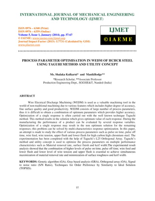 International Journal of Mechanical Engineering and Technology (IJMET), ISSN 0976 –
INTERNATIONAL JOURNAL OF MECHANICAL ENGINEERING
6340(Print), ISSN 0976 – 6359(Online) Volume 5, Issue 1, January (2014), © IAEME

AND TECHNOLOGY (IJMET)

ISSN 0976 – 6340 (Print)
ISSN 0976 – 6359 (Online)
Volume 5, Issue 1, January (2014), pp. 57-67
© IAEME: www.iaeme.com/ijmet.asp
Journal Impact Factor (2013): 5.7731 (Calculated by GISI)
www.jifactor.com

IJMET
©IAEME

PROCESS PARAMETER OPTIMISATION IN WEDM OF HCHCR STEEL
USING TAGUHI METHOD AND UTILTIY CONCEPT
Ms. Shalaka Kulkarni* and ManikRodge**
*Research Scholar, **Associate Professor
Production Engineering Dept., SGGSIE&T, Nanded (India)

ABSTRACT
Wire Electrical Discharge Machining (WEDM) is used as a valuable machining tool in the
world of non-traditional machining due to various features which includes higher degree of accuracy,
fine surface quality and good productivity. WEDM consists of large number of process parameters,
thus it is difficult to obtain a combination of optimum parameters which provides higher accuracy.
Optimization of a single response is often carried out with the well known technique Taguchi
method. This method results in the solution which gives optimum value of each response. During the
manufacturing the performance of a product can be evaluated by several response variables.
Optimization of a single response may result in the non optimum solution for the remaining
responses; this problem can be solved by multi-characteristics response optimization. In this paper,
an attempt is made to study the effect of various process parameters such as pulse on time, pulse off
time, wire feed, wire tension, upper flush and lower flush for high carbon high chromium steel. The
experimentation has been completed with the help of Taguchi’s L25 Orthogonal Array. Taguchi’s
method and utility concept is used to optimize the process parameters on multiple performance
characteristics such as Material removal rate, surface finish and kerf width.The experimental result
analysis showed that the combination of higher levels of pulse on time, pulse off time, wire feed and
lower flush and lower level of wire tension and upper flush is essential to achieve simultaneous
maximization of material removal rate and minimization of surface roughness and kerf width.
KEYWORDS: Genetic algorithm (GA), Gray based analysis (GRA), Orthogonal array (OA), Signal
to noise ratio (S/N Ratio), Techniques for Order Preference by Similarity to Ideal Solution
(TOPSIS).

57

 