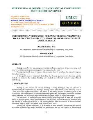 International Journal of Mechanical Engineering and Technology (IJMET), ISSN 0976 –
INTERNATIONAL JOURNAL OF MECHANICAL ENGINEERING
6340(Print), ISSN 0976 – 6359(Online) Volume 5, Issue 1, January (2014), © IAEME

AND TECHNOLOGY (IJMET)

ISSN 0976 – 6340 (Print)
ISSN 0976 – 6359 (Online)
Volume 5, Issue 1, January (2014), pp. 68-78
© IAEME: www.iaeme.com/ijmet.asp
Journal Impact Factor (2013): 5.7731 (Calculated by GISI)
www.jifactor.com

IJMET
©IAEME

EXPERIMENTAL VERIFICATION OF HONING PROCESS PARAMETERS
ON SURFACE ROUGHNESS WITH FORM TALYSURF 120 MACHINE IN
TAPER BEARINGS
Nikhil Balkrishna Bole
B.E. Mechanical, Genba Sopanrao Moze College of engineering, Pune, India;
Rohansing R. Kait
B.E. Mechanical, Genba Sopanrao Moze College of engineering, Pune, India;

ABSTRACT
Honing is an abrasive machining process that produces a precision surface on a metal work
piece by scrubbing an abrasive stone against it along a controlled path.
Honing is primarily used to improve the geometric form of a surface, but may also improve
the surface texture.
In this paper various parameters that affect the honing operations are discussed and the
methods to improve the surface finishing are studied on TalySurf machine using DMAIC
methodology
1. INTRODUCTION
Honing is the process of surface finishing. Usually honing is the last process in
manufacturing of components like bearings. Honing uses a special tool, called a honing stone or
a hone, to achieve a precision surface. The output of the honing process is normally given by the
factor called surface roughness factor and denoted by symbol Ra. The various parameters affect the
honing operation and the change of parameters can change the output by significant margin.
The mechanics of honing machine is quite simple the honing stone or hone that is used for
honing is pressed against a work piece to remove the necessary amount of material. Normally very
few amount of material is removed in the honing process, after the removal of material surface
finishing is done by slowly moving the stone over the work piece.
Honing can also be considered to be grinding in many manners. But during the grinding
process the grinding wheel moves along the pre defined path and any inaccuracies in the geometric
68

 