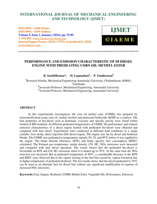International Journal of Mechanical Engineering and Technology (IJMET), ISSN 0976 –
INTERNATIONAL JOURNAL OF MECHANICAL ENGINEERING
6340(Print), ISSN 0976 – 6359(Online) Volume 5, Issue 1, January (2014), © IAEME

AND TECHNOLOGY (IJMET)

ISSN 0976 – 6340 (Print)
ISSN 0976 – 6359 (Online)
Volume 5, Issue 1, January (2014), pp. 79-89
© IAEME: www.iaeme.com/ijmet.asp
Journal Impact Factor (2013): 5.7731 (Calculated by GISI)
www.jifactor.com

IJMET
©IAEME

PERFORMANCE AND EMISSION CHARACTERISTIC OF DI DIESEL
ENGINE WITH PREHEATING CORN OIL METHYL ESTER
R. SenthilKumar*,
*

M. Loganathan#,

P. Tamilarasan$

Research Scholar, Mechanical Engineering Annamalai University, Chidambaram, 608001,
Tamilnadu
#
Associate Professor, Mechanical Engineering, Annamalai University
$
Assistant Professor, Mechanical Engineering, Annamalai University

ABSTRACT
In this experimental investigation, the corn oil methyl ester (COME) was prepared by
transesterification using corn oil, methyl alcohol and potassium hydroxide (KOH) as a catalyst. The
fuel properties of bio-diesel such as kinematic viscosity and specific gravity were found within
limited of BIS standard. At different preheated temperatures of COME, the performance and exhaust
emission characteristics of a diesel engine fuelled with preheated bio-diesel were obtained and
compared with neat diesel. Experiments were conducted at different load conditions in a single
cylinder, four stroke, direct injection (DI) diesel engine. The engine was run by diesel and biodiesel
blends. The COME was preheated to temperatures namely 50, 70, and 90°C before it was supplied to
the engine. The brake thermal efficiency (BTE) and brake specific fuel consumption (BSFC)
calculated. The Exhaust gas temperature, smoke density, CO, HC, NOx emissions were measured
and compared with neat diesel operation. The results shown that the preheated bio-diesel is
favourable on BTE and CO, HC emissions when it is heated up to 70°C. At the same time the NOx
emission was increased. But at preheated temperature of 90°C, a considerable decrease in the BTE
and BSFC were observed due to the vapour locking in the fuel line caused by vapour formation due
to higher temperature of preheated biodiesel. The test results shows that bio-diesel preheated to 70°C
can be used as an alternate fuel for diesel fuel without any significant modification in expense of
increased NOx emissions.
Keywords: Fuel, Engine, Biodiesel, COME Methyl Ester, Vegetable Oil, Performance, Emission.

79

 