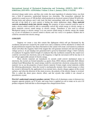 International Journal of Mechanical Engineering and Technology (IJMET), ISSN 0976 –
6340(Print), ISSN 0976 – 6359(Online) Volume 5, Issue 1, January (2014), © IAEME
electrical charge under stress, and thus zinc oxide, the main ingredient of calamine lotion, was bent
into a field of nanowires sandwiched between two electrodes. The researchers subjected the
sandwich to sound waves of 100 decibels which produced an electrical current of about 50 millivolts.
Passing trains and subways aren’t only loud, but their surroundings rattle and vibrate as they pass,
and part of the thrill of a rock concert is feeling the whole auditorium shake. Piezo material
converts mechanical strain into electric energy this property of piezo material could be used to
make a device which would be able to sustainably convert the sound energy to electric energy as
piezo materials convert sound energy to electric energy. Transducer is also used to convert
Mechanical energy to electric energy i.e.it can convert sound energy to electric energy the simple
e.g. of use of transducer to convert sound to electric and vice versa is in speakers, headset also it
could be converted into electric energy.
CONCEPT
Suppose we create a very thin curtain like diphagram which will get fluctuated by the
oscillation and pressure created by the sound wave and a conductor will be attached to it which will
be placed between magnetic bars these fluctuation in the curtain will create a movement in conductor
which will affect the magnetic field of the magnet this will generate motional emf and will generate
voltage across it. As per faradays law generated emf is given by Generated voltage = Emf =velocity
of conductor X magnetic field X length of conductor thus the oscillation created by the sound wave
could be converted into electricity and as the frequency is high the movement will be fast due to it
we will get appreciable amount of electric energy.
Piezo electric materials are transducers its crystals could convert mechanical strain to
electricity, the crystals are formed naturally e.g. quartz, bone, DNA whereas artificially ZnO, lithium
niobatet Lead Metaniobate the sound energy could be converted into electricity using piezo electric
material. Let us see the properties of piezo electric material. Certain single crystal materials exhibit
the following phenomenon: when the crystal is mechanically strained, (here sound energy) or when
the crystal is deformed by the application of an external stress, electric charges appear on the crystal
surfaces; and when the direction of the strain reverses, the polarity of the electric charge is reversed.
This is called the direct piezo electric effect, and the crystals that exhibit it are classed as
piezoelectric crystal.
First let’s understand concept to produce current. When coil of aluminum comes in between two
magnets opposite polarity say P N pole, and some force is applied on coil to rotate on its axis it’ll
produce magnetic field and due to electromagnet flux charge/current flows.

117

 