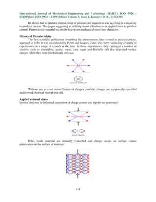 International Journal of Mechanical Engineering and Technology (IJMET), ISSN 0976 –
6340(Print), ISSN 0976 – 6359(Online) Volume 5, Issue 1, January (2014), © IAEME
Its shows that to produce current, force or pressure are required or can say force is a main key
to produce current. This paper suggesting to utilizing sound vibration as an applied force to produce
current. Piezo electric material has ability to convert mechanical stress into electricity.
History of Piezoelectricity
The first scientific publication describing the phenomenon, later termed as piezoelectricity,
appeared in 1880. It was co-authored by Pierre and Jacques Curie, who were conducting a variety of
experiments on a range of crystals at the time. In those experiments, they cataloged a number of
crystals, such as tourmaline, quartz, topaz, cane sugar and Rochelle salt that displayed surface
charges when they were mechanically stressed.

Without any external stress Centers of charges coincide, charges are reciprocally cancelled
and formed electrical neutral unit cell.
Applied external stress
Internal structure is deformed, separation of charge centers and dipoles are generated

Poles inside material are mutually Cancelled and charge occurs on surface creates
polarization on the surface of material.

118

 