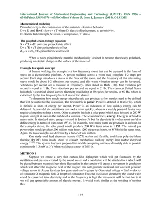 International Journal of Mechanical Engineering and Technology (IJMET), ISSN 0976 –
6340(Print), ISSN 0976 – 6359(Online) Volume 5, Issue 1, January (2014), © IAEME
Mathematical modeling
Piezoelectricity is the combination of the materials electrical behavior:
D =ε E, And Hook’s laws = s T where D: electric displacement, ε: permittivity,
E: electric field strength, S: strain, s: compliance, T: stress
The coupled strain-voltage equation
S = sET + dtE converse piezoelectric effect
D= ε TE + dT direct piezoelectric effect
d ij , k = ∂Sij /∂Ek piezoelectric coefficient
When a poled piezoelectric material mechanically strained it became electrically polarized,
producing an electric charge on the surface of the material.
Example to explain concept
A human walking, for example is a low frequency event that can be captured in the form of
stress on a piezoelectric platform. A person walking across a room may complete 1-2 steps per
second. Each step introduces a stress in the floor of the room, and the frequency of that alternating
stress would be about 1-2 vibrations per second, and this waste vibration energy can be harvested.
Vibrations per second are a measure of frequency, often stated in Hertz (Hz). One vibration per
second is equal to 1 Hz. Two vibrations per second are equal to 2 Hz. The common United States
household’s electrical circuit carries electricity oscillating at 60 cycles per second, or 60 Hz, which is
evidenced by the low frequency buzz of an electric shaver.
To determine how much energy piezoelectric can produce, a few metrics need to be defined
that will be useful for the discussion. The first metric is power. Power is defined in Watts (W), which
is defined as units of energy per second. Power is an indication of how quickly energy can be
delivered. A powerful air conditioner can cool a room quickly, whereas a weakly powered heater may
require a long time to heat a room. Other examples include a solar panel which may be rated at 200 W
in peak sunlight at noon in the middle of a summer. The second metric is energy. Energy is defined in
many units. In standard units, energy is stated in Joules (J), but for electricity it is often most useful to
define energy in terms of watt-hours (W-h), for example, how many watts are produced in an hour. In
the examples above, the solar panel would produce 200 W-h from noon to 1 PM. The natural gas
power plant would produce 200 million watt-hours (200 megawatt-hours, or MWh) in the same hour.
Again, the two examples are different by a factor of one million.
One study used lead zirconate titanate (PZT) wafers and flexible, multilayer polyvinylidene
fluoride (PVDF) films inside shoes to convert mechanical walking energy into usable electrical
energy [1], [2]. This system has been proposed for mobile computing and was ultimately able to provide
continuously 1.3 mW at 3 V when walking at a rate of 0.8 Hz.
METHOD 1
Suppose we create a very thin curtain like diphagram which will get fluctuated by the
oscillation and pressure created by the sound wave and a conductor will be attached to it which will
be placed between magnetic bars these fluctuation in the curtain will create a movement in conductor
which will affect the magnetic field of the magnet this will generate motional emf and will generate
voltage across it. As per faradays law generated emf is given by Generated voltage = Emf =velocity
of conductor X magnetic field X length of conductor Thus the oscillation created by the sound wave
could be converted into electricity and as the frequency is high the movement will be fast due to it
we will get appreciable amount of electric energy. It would work similar as the working of turbine
this

119

 
