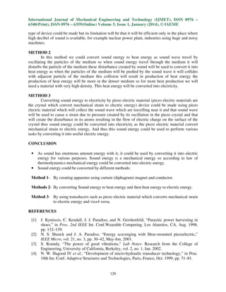 International Journal of Mechanical Engineering and Technology (IJMET), ISSN 0976 –
6340(Print), ISSN 0976 – 6359(Online) Volume 5, Issue 1, January (2014), © IAEME
type of device could be made but its limitation will be that it will be efficient only in the place where
high decibel of sound is available, for example nuclear power plant, industries using huge and noisy
machines.
METHOD 2
In this method we could convert sound energy to heat energy as sound wave travel by
oscillating the particles of the medium so when sound energy travel through the medium it will
disturbs the particle of the medium these disturbance created by sound will be used to convert it into
heat energy as when the particles of the medium will be pushed by the sound wave it will collides
with adjacent particle of the medium this collision will result in production of heat energy the
production of heat energy will be more in the denser medium so for more heat production we will
need a material with very high density. This heat energy will be converted into electricity.
METHOD 3
Converting sound energy to electricity by piezo electric material (piezo electric materials are
the crystal which convert mechanical strain to electric energy) device could be made using piezo
electric material which will collect the sound wave which are travelling near it and that sound wave
will be used to cause a strain due to pressure created by its oscillation in the piezo crystal and that
will create the disturbance in its atoms resulting in the flow of electric charge on the surface of the
crystal thus sound energy could be converted into electricity as the piezo electric material convert
mechanical strain to electric energy. And thus this sound energy could be used to perform various
tasks by converting it into useful electric energy.
CONCLUSION
•

•

As sound has enormous amount energy with it, it could be used by converting it into electric
energy for various purposes. Sound energy is a mechanical energy so according to law of
thermodynamics mechanical energy could be converted into electric energy.
Sound energy could be converted by different methods:

Method 1- By creating apparatus using curtain (diphagram) magnet and conductor.
Methods 2- By converting Sound energy to heat energy and then heat energy to electric energy.
Method 3- By using transducers such as piezo electric material which converts mechanical strain
to electric energy and vice4 versa.
REFERENCES
[1]

[2]
[3]
[4]

J. Kymissis, C. Kendall, J. J. Paradiso, and N. Gershenfeld, “Parasitic power harvesting in
shoes,” in Proc. 2nd IEEE Int. Conf.Wearable Computing, Los Alamitos, CA, Aug. 1998,
pp. 132–139.
N. S. Shenck and J. A. Paradiso, “Energy scavenging with Shoe-mounted piezoelectric,”
IEEE Micro, vol. 21, no. 3, pp. 30–42, May-Jun. 2001.
S. Roundy, “The power of good vibrations,” Lab Notes- Research from the College of
Engineering, University of California, Berkeley, vol. 2, no. 1, Jan. 2002.
N. W. Hagood IV et al., “Development of micro-hydraulic transducer technology,” in Proc.
10th Int. Conf. Adaptive Structures and Technologies, Paris, France, Oct. 1999, pp. 71–81.

120

 