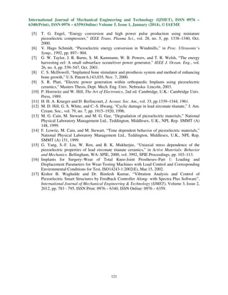 International Journal of Mechanical Engineering and Technology (IJMET), ISSN 0976 –
6340(Print), ISSN 0976 – 6359(Online) Volume 5, Issue 1, January (2014), © IAEME
[5]

[6]
[7]

[8]
[9]
[10]
[11]
[12]
[13]

[14]

[15]

[16]

[17]

T. G. Engel, “Energy conversion and high power pulse production using miniature
piezoelectric compressors,” IEEE Trans. Plasma Sci., vol. 28, no. 5, pp. 1338–1340, Oct.
2000.
V. Hugo Schmidt, “Piezoelectric energy conversion in Windmills,” in Proc. Ultrasonic’s
Symp., 1992, pp. 897– 904.
G. W. Taylor, J. R. Burns, S. M. Kammann, W. B. Powers, and T. R. Welsh, “The energy
harvesting eel: A small subsurface ocean/river power generator,” IEEE J. Ocean. Eng., vol.
26, no. 4, pp. 539–547, Oct. 2001.
C. S. McDowell, “Implanted bone stimulator and prosthesis system and method of enhancing
bone growth,” U.S. Patent 6,143,035, Nov. 7, 2000.
S. R. Platt, “Electric power generation within orthopaedic Implants using piezoelectric
ceramics,” Masters Thesis, Dept. Mech. Eng. Univ. Nebraska- Lincoln, 2003.
P. Horowitz and W. Hill, The Art of Electronics, 2nd ed. Cambridge, U.K.: Cambridge Univ.
Press, 1989.
H. H. A. Krueger and D. Berlincourt, J. Acoust. Soc. Am., vol. 33, pp.1339–1344, 1961.
M. D. Hill, G. S. White, and C.-S. Hwang, “Cyclic damage in lead zirconate titanate,” J. Am.
Ceram. Soc., vol. 79, no. 7, pp. 1915–1920, 1996.
M. G. Cain, M. Stewart, and M. G. Gee, “Degradation of piezoelectric materials,” National
Physical Laboratory Management Ltd., Teddington, Middlesex, U.K., NPL Rep. SMMT (A)
148, 1999.
F. Lowrie, M. Cain, and M. Stewart, “Time dependent behavior of piezoelectric materials,”
National Physical Laboratory Management Ltd., Teddington, Middlesex, U.K., NPL Rep.
SMMT (A) 151, 1999.
G. Yang, S.-F. Liu, W. Ren, and B. K. Mukherjee, “Uniaxial stress dependence of the
piezoelectric properties of lead zirconate titanate ceramics,” in Active Materials: Behavior
and Mechanics. Bellingham, WA: SPIE, 2000, vol. 3992, SPIE Proceedings, pp. 103–113.
Implants for Surgery–Wear of Total Knee-Joint Prostheses–Part 1: Loading and
Displacement Parameters for Wear-Testing Machines with Load Control and Corresponding
Environmental Conditions for Test, ISO14243-1:2002(E), Mar.15, 2002.
Kishor B. Waghulde and Dr. Bimlesh Kumar, “Vibration Analysis and Control of
Piezoelectric Smart Structures by Feedback Controller Along- with Spectra Plus Software”,
International Journal of Mechanical Engineering & Technology (IJMET), Volume 3, Issue 2,
2012, pp. 783 - 795, ISSN Print: 0976 – 6340, ISSN Online: 0976 – 6359.

121

 