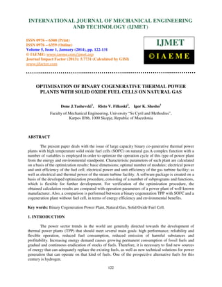 International Journal of Mechanical Engineering and Technology (IJMET), ISSN 0976 –
INTERNATIONAL JOURNAL OF MECHANICAL ENGINEERING
6340(Print), ISSN 0976 – 6359(Online) Volume 5, Issue 1, January (2014), © IAEME

AND TECHNOLOGY (IJMET)

ISSN 0976 – 6340 (Print)
ISSN 0976 – 6359 (Online)
Volume 5, Issue 1, January (2014), pp. 122-131
© IAEME: www.iaeme.com/ijmet.asp
Journal Impact Factor (2013): 5.7731 (Calculated by GISI)
www.jifactor.com

IJMET
©IAEME

OPTIMISATION OF BINARY COGENERATIVE THERMAL POWER
PLANTS WITH SOLID OXIDE FUEL CELLS ON NATURAL GAS
Done J.Tashevski1,

Risto V. Filkoski2,

Igor K. Shesho3

Faculty of Mechanical Engineering, University “Ss Cyril and Methodius”,
Karpos II bb, 1000 Skopje, Republic of Macedonia

ABSTRACT
The present paper deals with the issue of large capacity binary co-generative thermal power
plants with high temperature solid oxide fuel cells (SOFC) on natural gas.A complex function with a
number of variables is employed in order to optimize the operation cycle of this type of power plant
from the energy and environmental standpoint. Characteristic parameters of such plant are calculated
on a basis of the optimization results: basic dimensions; optimal number of modules; electrical power
and unit efficiency of the fuel cell; electrical power and unit efficiency of the gas turbine facility; as
well as electrical and thermal power of the steam turbine facility. A software package is created on a
basis of the developed optimization procedure, consisting of a number of subprograms and functions,
which is flexible for further development. For verification of the optimization procedure, the
obtained calculation results are compared with operation parameters of a power plant of well-known
manufacturer. Also, a comparison is performed between a binary cogeneration TPP with SOFC and a
cogeneration plant without fuel cell, in terms of energy efficiency and environmental benefits.
Key words: Binary Cogeneration Power Plant, Natural Gas, Solid Oxide Fuel Cell.
1. INTRODUCTION
The power sector trends in the world are generally directed towards the development of
thermal power plants (TPP) that should meet several main goals: high performance, reliability and
flexible operation, reduced fuel consumption, reduced emission of harmful substances and
profitability. Increasing energy demand causes growing permanent consumption of fossil fuels and
gradual and continuous eradication of stocks of fuels. Therefore, it is necessary to find new sources
of energy that can adequately replace the existing fuels, as well as new technical solutions for power
generation that can operate on that kind of fuels. One of the prospective alternative fuels for this
century is hydrogen.
122

 