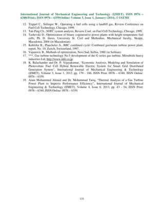International Journal of Mechanical Engineering and Technology (IJMET), ISSN 0976 –
6340(Print), ISSN 0976 – 6359(Online) Volume 5, Issue 1, January (2014), © IAEME
12. Trippel C., Stilinger W., Operating a fuel cells using a landfill gas, Review Conference on
Fuel Cell Technology, Chicago, 1999.
13. Tan-Ping Ch., SOFC system analysis, Review Conf. on Fuel Cell Technology, Chicago, 1999.
14. Tashevski D., Optimization of binary cogenerative power plants with height temperature fuel
cells, Ph. D. thesis, University St. Ciril and Methodius, Mechanical faculty, Skopje,
Macedonia, 2004 (in Macedonian).
15. Kehlofer R., Plancheler A., BBC combined cycle: Combined gas/steam turbine power plant,
report, No. 10, Zurich, Switzerland, 1997.
16. Vujanovic B., Methods of optimization, Novi Sad, Serbia, 1980 (in Serbian).
17. ***, Gas turbine technology No.5 development of the G series gas turbine, Mitsubishi heavy
industries Ltd, http://www.mhi.co.jp.
18. K. Balachander and Dr. P. Vijayakumar, “Economic Analysis, Modeling and Simulation of
Photovoltaic Fuel Cell Hybrid Renewable Electric System for Smart Grid Distributed
Generation System”, International Journal of Mechanical Engineering & Technology
(IJMET), Volume 3, Issue 1, 2012, pp. 179 - 186, ISSN Print: 0976 – 6340, ISSN Online:
0976 – 6359.
19. Aram Mohammed Ahmed and Dr. Mohammad Tariq, “Thermal Analysis of a Gas Turbine
Power Plant to Improve Performance Efficiency”, International Journal of Mechanical
Engineering & Technology (IJMET), Volume 4, Issue 6, 2013, pp. 43 - 54, ISSN Print:
0976 – 6340, ISSN Online: 0976 – 6359.

131

 
