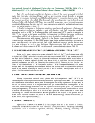 International Journal of Mechanical Engineering and Technology (IJMET), ISSN 0976 –
6340(Print), ISSN 0976 – 6359(Online) Volume 5, Issue 1, January (2014), © IAEME
Fuel cells are electrochemical devices that convert directly the energy contained in the fuel
matter into electricity with high efficiency and low environmental impact. In order to generate
significant power, many single cells should be brought together by connecting them in series. There
are various types of fuel cells, which differ from each other according to the type of electrolyte and
fuel used. Solid oxide fuel cells (SOFC) are known as high temperature energy conversion devices,
considerably higher than the other fuel cell types, making them suitable for application in stationary
power and heat generation systems [1].
A detailed explanation of the function principles, materials used, performance efficiency and
chemical reactions mechanism, including a unit cell chemistry and fuel conversion modeling
approaches, is given in [2]. The development of the high-temperature SOFC, capable of operating at
1000 °C, has opened up intriguing possibilities for integrating it within the integrated gasification
combined cycle [3]. Cycle performance calculations have already been undertaken [4,5].
The main problem with stationary fuel cells is that they are either not reliable enough or too
expensive at the present time [6]. The SOFC appears ideal for the application in binary cogenerative
power plant, because it can easily use fossil fuels (solid, liquid and gaseous), but also derived fuels
rich with hydrogen, as well as pure hydrogen. High-temperature fuel cells are permanently
developed and hybrid cycles with SOFC can offer overall system efficiencies of over 70% [2].
2. HIGH-TEMPERATURE SOFC IMPLEMENTED IN A THERMAL POWER PLANT
In the model binary cogenerative power plant with fuel cells (BCFC) high-temperature solid
oxide fuel cell (SOFC) is applied, which operates at a temperature of 1000 °C and pressure up to 15
bar. This type of fuel cells is a product of Siemens-Westinghouse, a company which is specialized in
manufacturing of tubular (cylindrical) fuel cells. Their model of individual fuel cells consists of
standard components and with the following characteristics [6-9]: Diameter 0.4 m; Height 2 m;
Power of individual cell unit 315 W; Power of a module 1.7 MW; Number of individual cells in one
module 5600. For the modeling and calculation purpose, the modular solid oxide fuel cell is selected,
based on an internal reforming of natural gas (up to 99 % methane) into hydrogen, which is a
primary fuel for combustion in the fuel cells.
3. BINARY COGENERATION POWER PLANTS WITH SOFC
Binary cogeneration thermal power plants with high-temperature SOFC (BCFC) are
combined plants that comprise three thermal power units: high-temperature SOFC, gas turbine unit
and cogeneration steam turbine power plant. In these plants electricity is generated in triple way: at
the fuel cell inverter, as well as at the generators of the gas turbine and steam turbine plants. At the
same time, thermal energy is obtained from the cogeneration steam power plant. The cogeneration
steam power plant may be designed in different ways: as a condensing steam turbine unit with steam
extraction for technological needs, as a unit with back-pressure steam turbine or as a unit with
condensing and counter-pressure turbines. For the purpose of the analysis in the present work a
BCFC unit is selected, with fuel cell power of 100 MW. The technology scheme of the natural gas
BCFC power plant is presented in Fig. 2.
4. OPTIMISATION OF BCFC
Optimisation of BCFC with SOFC is a very complex task due to the number of systems,
components and functions needed for plant operation. These plants should fulfill high demanding
requirements, such as economical operation, efficiency, reliability, durability, availability and

123

 