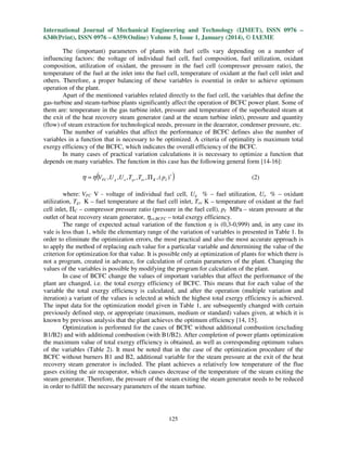 International Journal of Mechanical Engineering and Technology (IJMET), ISSN 0976 –
6340(Print), ISSN 0976 – 6359(Online) Volume 5, Issue 1, January (2014), © IAEME
The (important) parameters of plants with fuel cells vary depending on a number of
influencing factors: the voltage of individual fuel cell, fuel composition, fuel utilization, oxidant
composition, utilization of oxidant, the pressure in the fuel cell (compressor pressure ratio), the
temperature of the fuel at the inlet into the fuel cell, temperature of oxidant at the fuel cell inlet and
others. Therefore, a proper balancing of these variables is essential in order to achieve optimum
operation of the plant.
Apart of the mentioned variables related directly to the fuel cell, the variables that define the
gas-turbine and steam-turbine plants significantly affect the operation of BCFC power plant. Some of
them are: temperature in the gas turbine inlet, pressure and temperature of the superheated steam at
the exit of the heat recovery steam generator (and at the steam turbine inlet), pressure and quantity
(flow) of steam extraction for technological needs, pressure in the deaerator, condenser pressure, etc.
The number of variables that affect the performance of BCFC defines also the number of
variables in a function that is necessary to be optimized. A criteria of optimality is maximum total
exergy efficiency of the BCFC, which indicates the overall efficiency of the BCFC.
In many cases of practical variation calculations it is necessary to optimize a function that
depends on many variables. The function in this case has the following general form [14-16]:

η = η (VFC ,U g ,U o , Tgv , Tov , Π K , ( pI )∗ )

(2)

where: VFC V - voltage of individual fuel cell, Ug % – fuel utilization, Uo % – oxidant
utilization, Tgv K – fuel temperature at the fuel cell inlet, Tov K – temperature of oxidant at the fuel
cell inlet, ΠC – compressor pressure ratio (pressure in the fuel cell), pI MPa – steam pressure at the
outlet of heat recovery steam generator, ηex,BCFC – total exergy efficiency.
The range of expected actual variation of the function η is (0,3-0,999) and, in any case its
vale is less than 1, while the elementary range of the variation of variables is presented in Table 1. In
order to eliminate the optimization errors, the most practical and also the most accurate approach is
to apply the method of replacing each value for a particular variable and determining the value of the
criterion for optimization for that value. It is possible only at optimization of plants for which there is
not a program, created in advance, for calculation of certain parameters of the plant. Changing the
values of the variables is possible by modifying the program for calculation of the plant.
In case of BCFC change the values of important variables that affect the performance of the
plant are changed, i.e. the total exergy efficiency of BCFC. This means that for each value of the
variable the total exergy efficiency is calculated, and after the operation (multiple variation and
iteration) a variant of the values is selected at which the highest total exergy efficiency is achieved.
The input data for the optimization model given in Table 1, are subsequently changed with certain
previously defined step, or appropriate (maximum, medium or standard) values given, at which it is
known by previous analysis that the plant achieves the optimum efficiency [14, 15].
Optimization is performed for the cases of BCFC without additional combustion (excluding
B1/B2) and with additional combustion (with B1/B2). After completion of power plants optimization
the maximum value of total exergy efficiency is obtained, as well as corresponding optimum values
of the variables (Table 2). It must be noted that in the case of the optimization procedure of the
BCFC without burners B1 and B2, additional variable for the steam pressure at the exit of the heat
recovery steam generator is included. The plant achieves a relatively low temperature of the flue
gases exiting the air recuperator, which causes decrease of the temperature of the steam exiting the
steam generator. Therefore, the pressure of the steam exiting the steam generator needs to be reduced
in order to fulfill the necessary parameters of the steam turbine.

125

 