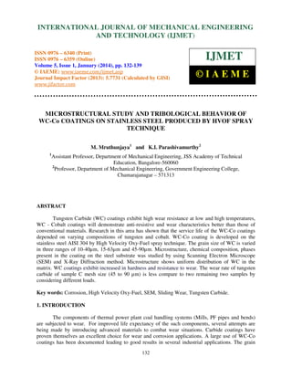 International Journal of Mechanical Engineering and Technology (IJMET), ISSN 0976 –
INTERNATIONAL JOURNAL OF MECHANICAL ENGINEERING
6340(Print), ISSN 0976 – 6359(Online) Volume 5, Issue 1, January (2014), © IAEME

AND TECHNOLOGY (IJMET)

ISSN 0976 – 6340 (Print)
ISSN 0976 – 6359 (Online)
Volume 5, Issue 1, January (2014), pp. 132-139
© IAEME: www.iaeme.com/ijmet.asp
Journal Impact Factor (2013): 5.7731 (Calculated by GISI)
www.jifactor.com

IJMET
©IAEME

MICROSTRUCTURAL STUDY AND TRIBOLOGICAL BEHAVIOR OF
WC-Co COATINGS ON STAINLESS STEEL PRODUCED BY HVOF SPRAY
TECHNIQUE
M. Mruthunjaya1 and K.I. Parashivamurthy2
1

Assistant Professor, Department of Mechanical Engineering, JSS Academy of Technical
Education, Bangalore-560060
2
Professor, Department of Mechanical Engineering, Government Engineering College,
Chamarajanagar – 571313

ABSTRACT
Tungsten Carbide (WC) coatings exhibit high wear resistance at low and high temperatures,
WC - Cobalt coatings will demonstrate anti-resistive and wear characteristics better than those of
conventional materials. Research in this area has shown that the service life of the WC-Co coatings
depended on varying compositions of tungsten and cobalt. WC-Co coating is developed on the
stainless steel AISI 304 by High Velocity Oxy-Fuel spray technique. The grain size of WC is varied
in three ranges of 10-40µm, 15-63µm and 45-90µm. Microstructure, chemical composition, phases
present in the coating on the steel substrate was studied by using Scanning Electron Microscope
(SEM) and X-Ray Diffraction method. Microstructure shows uniform distribution of WC in the
matrix. WC coatings exhibit increased in hardness and resistance to wear. The wear rate of tungsten
carbide of sample C mesh size (45 to 90 µm) is less compare to two remaining two samples by
considering different loads.
Key words: Corrosion, High Velocity Oxy-Fuel, SEM, Sliding Wear, Tungsten Carbide.
1. INTRODUCTION
The components of thermal power plant coal handling systems (Mills, PF pipes and bends)
are subjected to wear. For improved life expectancy of the such components, several attempts are
being made by introducing advanced materials to combat wear situations. Carbide coatings have
proven themselves an excellent choice for wear and corrosion applications. A large use of WC-Co
coatings has been documented leading to good results in several industrial applications. The grain
132

 