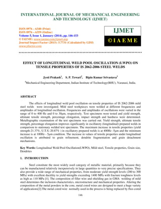 International Journal of Mechanical Engineering and Technology (IJMET), ISSN 0976 –
INTERNATIONAL JOURNAL OF MECHANICAL ENGINEERING
6340(Print), ISSN 0976 – 6359(Online) Volume 5, Issue 1, January (2014), © IAEME

AND TECHNOLOGY (IJMET)

ISSN 0976 – 6340 (Print)
ISSN 0976 – 6359 (Online)
Volume 5, Issue 1, January (2014), pp. 146-153
© IAEME: www.iaeme.com/ijmet.asp
Journal Impact Factor (2013): 5.7731 (Calculated by GISI)
www.jifactor.com

IJMET
©IAEME

EFFECT OF LONGITUDINAL WELD POOL OSCILLATION (LWPO) ON
TENSILE PROPERTIES OF IS 2062-2006 STEEL WELDS
Jyoti Prakash1,
1

S. P. Tewari2,

Bipin Kumar Srivastava3

Mechanical Engineering Department, Indian Institute of Technology(BHU), Varanasi, India.

ABSTRACT
The effects of longitudinal weld pool oscillation on tensile properties of IS 2062-2006 mild
steel welds were investigated. Mild steel workpieces were welded at different frequencies and
amplitudes of longitudinal oscillation. Frequencies and amplitudes of oscillations were varied in the
range of 0 to 400 Hz and 0 to 30µm, respectively. Test specimens were tested and yield strength,
ultimate tensile strength, percentage elongation, impact strength and hardness were determined.
Metallographic examination of the test specimens was carried out. Yield strength, ultimate tensile
strength, percentage elongation improves significantly in oscillatory (longitudinal) prepared welds in
comparison to stationary welded test specimens. The maximum increase in tensile properties (yield
strength-21.37%, U.T.S.-20.87% ) in oscillatory prepared welds is at 400Hz -5µm and the minimum
increase is at 100Hz - 5µm condition. The increase in values of tensile properties under longitudinal
oscillation is attributed to grain refinement, dendrite fragmentation and grain detachment
mechanisms.
Key Words: Longitudinal Weld Pool Oscillation(LWPO), Mild steel, Tensile properties, Grain size,
Dendrites
1. INTRODUCTION
Steel constitute the most widely used category of metallic material, primarily because they
can be manufactured relatively inexpensively in large quantities to very precise specifications. They
also provide a wide range of mechanical properties, from moderate yield strength levels (200 to 300
MPa) with excellent ductility to yield strengths exceeding 1400 MPa with fracture toughness levels
as high as 110 MPa [1]. The composition of filler wire and shielding gas in GMA welding of mild
steel determines the inclusion characteristics, microstructure and mechanical properties. Altering the
composition of the metal powders in the core, metal cored wires are designed to meet a huge variety
of applications[2].The metal cored wire normally used in the process is being replaced by flux-cored
146

 