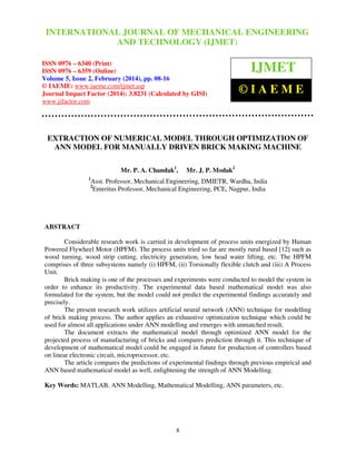 International Journal of Mechanical Engineering and Technology (IJMET), ISSN 0976 –
INTERNATIONAL JOURNAL OF MECHANICAL ENGINEERING
6340(Print), ISSN 0976 – 6359(Online), Volume 5, Issue 2, February (2014), pp. 08-16, © IAEME

AND TECHNOLOGY (IJMET)

ISSN 0976 – 6340 (Print)
ISSN 0976 – 6359 (Online)
Volume 5, Issue 2, February (2014), pp. 08-16
© IAEME: www.iaeme.com/ijmet.asp
Journal Impact Factor (2014): 3.8231 (Calculated by GISI)
www.jifactor.com

IJMET
©IAEME

EXTRACTION OF NUMERICAL MODEL THROUGH OPTIMIZATION OF
ANN MODEL FOR MANUALLY DRIVEN BRICK MAKING MACHINE
Mr. P. A. Chandak1,
1

Mr. J. P. Modak2

Asst. Professor, Mechanical Engineering, DMIETR, Wardha, India
Emeritus Professor, Mechanical Engineering, PCE, Nagpur, India

2

ABSTRACT
Considerable research work is carried in development of process units energized by Human
Powered Flywheel Motor (HPFM). The process units tried so far are mostly rural based [12] such as
wood turning, wood strip cutting, electricity generation, low head water lifting, etc. The HPFM
comprises of three subsystems namely (i) HPFM, (ii) Torsionally flexible clutch and (iii) A Process
Unit.
Brick making is one of the processes and experiments were conducted to model the system in
order to enhance its productivity. The experimental data based mathematical model was also
formulated for the system, but the model could not predict the experimental findings accurately and
precisely.
The present research work utilizes artificial neural network (ANN) technique for modelling
of brick making process. The author applies an exhaustive optimization technique which could be
used for almost all applications under ANN modelling and emerges with unmatched result.
The document extracts the mathematical model through optimized ANN model for the
projected process of manufacturing of bricks and compares prediction through it. This technique of
development of mathematical model could be engaged in future for production of controllers based
on linear electronic circuit, microprocessor, etc.
The article compares the predictions of experimental findings through previous empirical and
ANN based mathematical model as well, enlightening the strength of ANN Modelling.
Key Words: MATLAB, ANN Modelling, Mathematical Modelling, ANN parameters, etc.

8

 