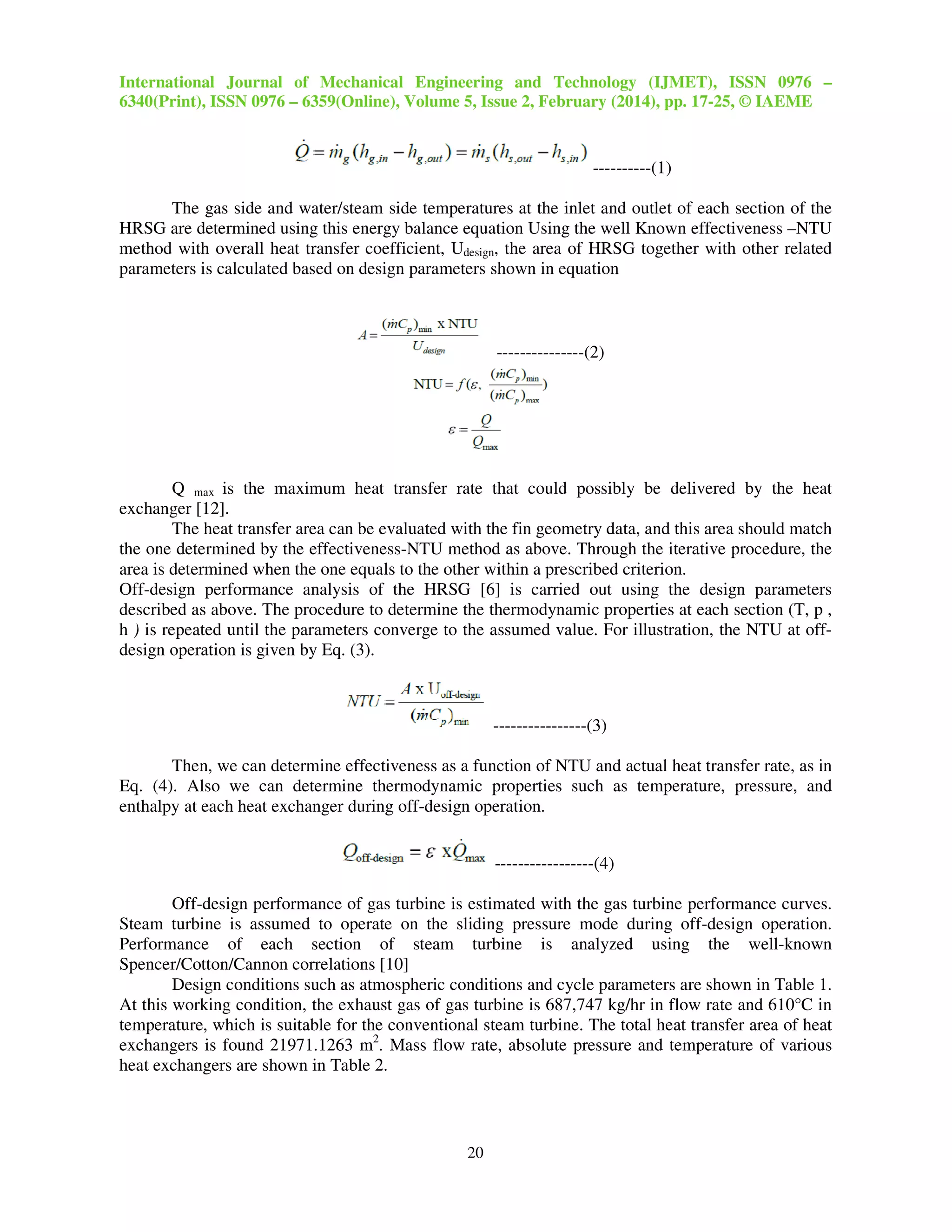 International Journal of Mechanical Engineering and Technology (IJMET), ISSN 0976 –
6340(Print), ISSN 0976 – 6359(Online), Volume 5, Issue 2, February (2014), pp. 17-25, © IAEME
20
----------(1)
The gas side and water/steam side temperatures at the inlet and outlet of each section of the
HRSG are determined using this energy balance equation Using the well Known effectiveness –NTU
method with overall heat transfer coefficient, Udesign, the area of HRSG together with other related
parameters is calculated based on design parameters shown in equation
---------------(2)
Q max is the maximum heat transfer rate that could possibly be delivered by the heat
exchanger [12].
The heat transfer area can be evaluated with the fin geometry data, and this area should match
the one determined by the effectiveness-NTU method as above. Through the iterative procedure, the
area is determined when the one equals to the other within a prescribed criterion.
Off-design performance analysis of the HRSG [6] is carried out using the design parameters
described as above. The procedure to determine the thermodynamic properties at each section (T, p ,
h ) is repeated until the parameters converge to the assumed value. For illustration, the NTU at off-
design operation is given by Eq. (3).
----------------(3)
Then, we can determine effectiveness as a function of NTU and actual heat transfer rate, as in
Eq. (4). Also we can determine thermodynamic properties such as temperature, pressure, and
enthalpy at each heat exchanger during off-design operation.
-----------------(4)
Off-design performance of gas turbine is estimated with the gas turbine performance curves.
Steam turbine is assumed to operate on the sliding pressure mode during off-design operation.
Performance of each section of steam turbine is analyzed using the well-known
Spencer/Cotton/Cannon correlations [10]
Design conditions such as atmospheric conditions and cycle parameters are shown in Table 1.
At this working condition, the exhaust gas of gas turbine is 687,747 kg/hr in flow rate and 610°C in
temperature, which is suitable for the conventional steam turbine. The total heat transfer area of heat
exchangers is found 21971.1263 m2
. Mass flow rate, absolute pressure and temperature of various
heat exchangers are shown in Table 2.
 