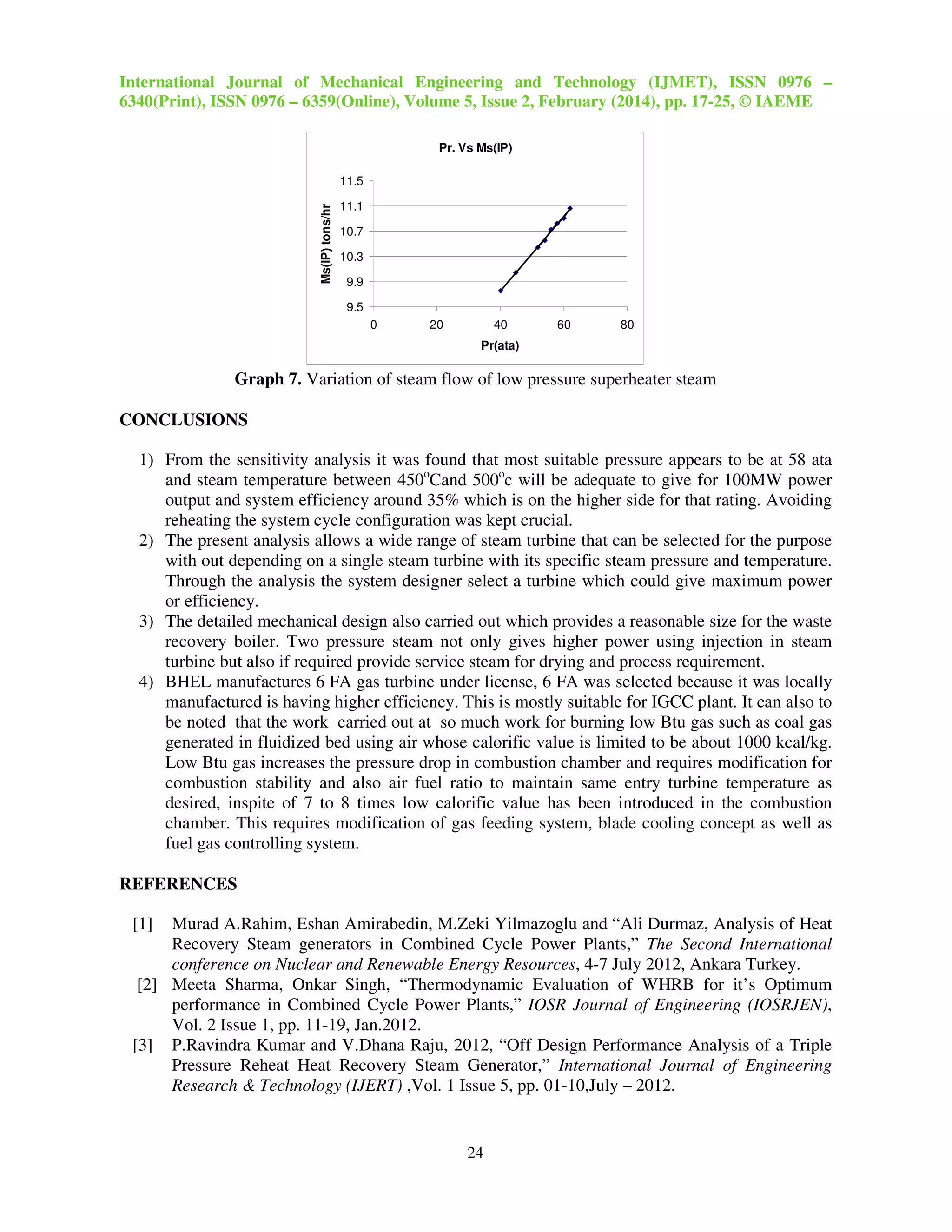 International Journal of Mechanical Engineering and Technology (IJMET), ISSN 0976 –
6340(Print), ISSN 0976 – 6359(Online), Volume 5, Issue 2, February (2014), pp. 17-25, © IAEME
24
Graph 7. Variation of steam flow of low pressure superheater steam
CONCLUSIONS
1) From the sensitivity analysis it was found that most suitable pressure appears to be at 58 ata
and steam temperature between 450o
Cand 500o
c will be adequate to give for 100MW power
output and system efficiency around 35% which is on the higher side for that rating. Avoiding
reheating the system cycle configuration was kept crucial.
2) The present analysis allows a wide range of steam turbine that can be selected for the purpose
with out depending on a single steam turbine with its specific steam pressure and temperature.
Through the analysis the system designer select a turbine which could give maximum power
or efficiency.
3) The detailed mechanical design also carried out which provides a reasonable size for the waste
recovery boiler. Two pressure steam not only gives higher power using injection in steam
turbine but also if required provide service steam for drying and process requirement.
4) BHEL manufactures 6 FA gas turbine under license, 6 FA was selected because it was locally
manufactured is having higher efficiency. This is mostly suitable for IGCC plant. It can also to
be noted that the work carried out at so much work for burning low Btu gas such as coal gas
generated in fluidized bed using air whose calorific value is limited to be about 1000 kcal/kg.
Low Btu gas increases the pressure drop in combustion chamber and requires modification for
combustion stability and also air fuel ratio to maintain same entry turbine temperature as
desired, inspite of 7 to 8 times low calorific value has been introduced in the combustion
chamber. This requires modification of gas feeding system, blade cooling concept as well as
fuel gas controlling system.
REFERENCES
[1] Murad A.Rahim, Eshan Amirabedin, M.Zeki Yilmazoglu and “Ali Durmaz, Analysis of Heat
Recovery Steam generators in Combined Cycle Power Plants,” The Second International
conference on Nuclear and Renewable Energy Resources, 4-7 July 2012, Ankara Turkey.
[2] Meeta Sharma, Onkar Singh, “Thermodynamic Evaluation of WHRB for it’s Optimum
performance in Combined Cycle Power Plants,” IOSR Journal of Engineering (IOSRJEN),
Vol. 2 Issue 1, pp. 11-19, Jan.2012.
[3] P.Ravindra Kumar and V.Dhana Raju, 2012, “Off Design Performance Analysis of a Triple
Pressure Reheat Heat Recovery Steam Generator,” International Journal of Engineering
Research & Technology (IJERT) ,Vol. 1 Issue 5, pp. 01-10,July – 2012.
Pr. Vs Ms(IP)
9.5
9.9
10.3
10.7
11.1
11.5
0 20 40 60 80
Pr(ata)
Ms(IP)tons/hr
 