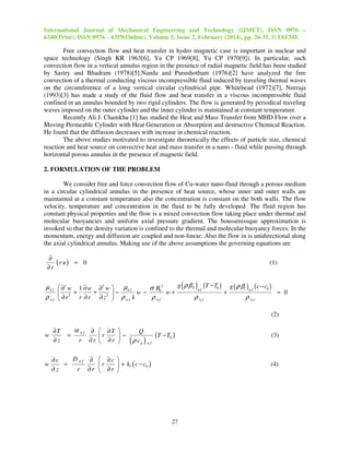 International Journal of Mechanical Engineering and Technology (IJMET), ISSN 0976 –
6340(Print), ISSN 0976 – 6359(Online), Volume 5, Issue 2, February (2014), pp. 26-35, © IAEME

Free convection flow and heat transfer in hydro magnetic case is important in nuclear and
space technology (Singh KR 1963[6], Yu CP 1969[8], Yu CP 1970[9]). In particular, such
convection flow in a vertical annulus region in the presence of radial magnetic field has been studied
by Sastry and Bhadram (1978)[5].Nanda and Purushotham (1976)[2] have analyzed the free
convection of a thermal conducting viscous incompressible fluid induced by traveling thermal waves
on the circumference of a long vertical circular cylindrical pipe. Whitehead (1972)[7], Neeraja
(1993)[3] has made a study of the fluid flow and heat transfer in a viscous incompressible fluid
confined in an annulus bounded by two rigid cylinders. The flow is generated by periodical traveling
waves imposed on the outer cylinder and the inner cylinder is maintained at constant temperature.
Recently Ali J. Chamkha [1] has studied the Heat and Mass Transfer from MHD Flow over a
Moving Permeable Cylinder with Heat Generation or Absorption and destructive Chemical Reaction.
He found that the diffusion decreases with increase in chemical reaction.
The above studies motivated to investigate theoretically the effects of particle size, chemical
reaction and heat source on convective heat and mass transfer in a nano - fluid while passing through
horizontal porous annulus in the presence of magnetic field.
2. FORMULATION OF THE PROBLEM
We consider free and force convection flow of Cu-water nano-fluid through a porous medium
in a circular cylindrical annulus in the presence of heat source, whose inner and outer walls are
maintained at a constant temperature also the concentration is constant on the both walls. The flow
velocity, temperature and concentration in the fluid to be fully developed. The fluid region has
constant physical properties and the flow is a mixed convection flow taking place under thermal and
molecular buoyancies and uniform axial pressure gradient. The boussenissque approximation is
invoked so that the density variation is confined to the thermal and molecular buoyancy forces. In the
momentum, energy and diffusion are coupled and non-linear. Also the flow in is unidirectional along
the axial cylindrical annulus. Making use of the above assumptions the governing equations are
∂
(r u) = 0
∂r

(1)

g ( ρ β T ) (T − T0 ) g ( ρ βc ) ( c − c0 )
µ n f  ∂2 w 1 ∂ w ∂2 w  µ n f
σ B02
nf
nf
+
+ 2 −
w−
w+
+
= 0
 2
ρ nf  ∂r
ρ nf
ρ nf
ρ nf
r ∂r ∂ z  ρ nf k
(2)

α

∂T
∂z

w

D nf ∂  ∂c 
∂c
=
r
 + kl ( c − c0 )
∂z
r ∂r  ∂r 

=

nf

r

∂
∂r

 ∂T 
r
−
 ∂r 

w

Q
(T − T0 )
( ρ cp ) n f

(3)

(4)

27

 