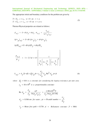 International Journal of Mechanical Engineering and Technology (IJMET), ISSN 0976 –
6340(Print), ISSN 0976 – 6359(Online), Volume 5, Issue 2, February (2014), pp. 26-35, © IAEME

The appropriate initial and boundary conditions for the problem are given by

T = T0 , c = c0 , w = 0 on r = a

(5)

T = Tm , c = cm , w = 0 on r = a + s
Thermo-Physical properties are related as follows:
k

ρ

= (1 − φ ) ρ

n f

n f
(ρ c )
p n f

+φρ , α
=
f
s
n f

(ρ c )
= (1 − φ ) ( ρ c ) + φ ( ρ c )
p nf
p f
p s
(ρ β )

µ

nf

where

= (1 − φ ) ( ρ β )

f

+ φ (ρ β )

s





= 1 + 2.5 φ + 4.5 

 h
d
 p


n f

µ

k

nf

f

= k

1



 2 + h  1 + h 

d 
d 
p 
p 


2












d
f
1− φ ) + β k φ + c
k Re 2 d pr φ
(
f
1 p
1 d
p
p
p

(6)

β = 0.01 is a cons tan t for considering the kapitza resis tan ce per unit area
1

c = 18 × 106 is a proportionality cons tan t
1
d
Re d

p

=

γ

p
f

κT
3π µ d l
f

p f

=

1.381×1023 T
γ 3π µ ( 0.738)
f
f

ν
d

l

f

f

= 0.384 nm for water , pr = Pr andtl number =

= Mean free path = 0.738 , κ

=

α

f
f

Boltzman n cons tan t , T = 300 k

28

 