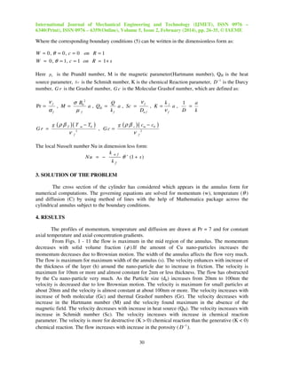 International Journal of Mechanical Engineering and Technology (IJMET), ISSN 0976 –
6340(Print), ISSN 0976 – 6359(Online), Volume 5, Issue 2, February (2014), pp. 26-35, © IAEME

Where the corresponding boundary conditions (5) can be written in the dimensionless form as:

W = 0 , θ = 0 , c = 0 on R = 1
W = 0 , θ = 1, c = 1 on R = 1 + s
Here pr is the Prandtl number, M is the magnetic parameter(Hartmann number), QH is the heat
source parameter, S c is the Schmidt number, K is the chemical Reaction parameter, D −1 is the Darcy
number, G r is the Grashof number, G c is the Molecular Grashof number, which are defined as:

νf
νf
σ B0 2
k
Q
1
a
a , QH =
a , Sc =
=
Pr =
, M =
, K = l a,
kf
Dn f
D
k
αf
µf
νf
Gr =

g (ρ β

T

)( T m − T0 )

ν

2

, Gc =

f

g (ρ β

c

)( cm − c0 )

ν

2
f

The local Nusselt number Nu in dimension less form:
k nf
Nu = −
θ ' (1 + s )
kf

3. SOLUTION OF THE PROBLEM
The cross section of the cylinder has considered which appears in the annulus form for
numerical computations. The governing equations are solved for momentum (w), temperature ( θ )
and diffusion (C) by using method of lines with the help of Mathematica package across the
cylindrical annulus subject to the boundary conditions.

4. RESULTS
The profiles of momentum, temperature and diffusion are drawn at Pr = 7 and for constant
axial temperature and axial concentration gradients.
From Figs. 1 - 11 the flow is maximum in the mid region of the annulus. The momentum
decreases with solid volume fraction ( φ ).If the amount of Cu nano-particles increases the
momentum decreases due to Brownian motion. The width of the annulus affects the flow very much.
The flow is maximum for maximum width of the annulus (s). The velocity enhances with increase of
the thickness of the layer (h) around the nano-particle due to increase in friction. The velocity is
maximum for 10nm or more and almost constant for 2nm or less thickness. The flow has obstructed
by the Cu nano-particle very much. As the Particle size (dp) increases from 20nm to 100nm the
velocity is decreased due to low Brownian motion. The velocity is maximum for small particles at
about 20nm and the velocity is almost constant at about 100nm or more. The velocity increases with
increase of both molecular (Gc) and thermal Grashof numbers (Gr). The velocity decreases with
increase in the Hartmann number (M) and the velocity found maximum in the absence of the
magnetic field. The velocity decreases with increase in heat source (QH). The velocity increases with
increase in Schmidt number (Sc). The velocity increases with increase in chemical reaction
parameter. The velocity is more for destructive (K > 0) chemical reaction than the generative (K < 0)
chemical reaction. The flow increases with increase in the porosity ( D −1 ).
30

 