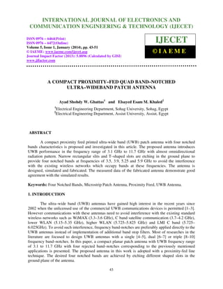 International Journal of ElectronicsJOURNAL OF ELECTRONICS AND
INTERNATIONAL and Communication Engineering & Technology (IJECET),
ISSN 0976 – 6464(Print), ISSN 0976 – 6472(Online), Volume 5, Issue 1, January (2014), © IAEME

COMMUNICATION ENGINEERING & TECHNOLOGY (IJECET)

ISSN 0976 – 6464(Print)
ISSN 0976 – 6472(Online)
Volume 5, Issue 1, January (2014), pp. 43-51
© IAEME: www.iaeme.com/ijecet.asp
Journal Impact Factor (2013): 5.8896 (Calculated by GISI)
www.jifactor.com

IJECET
©IAEME

A COMPACT PROXIMITY–FED QUAD BAND–NOTCHED
ULTRA–WIDEBAND PATCH ANTENNA
Ayad Shohdy W. Ghattas1 and Elsayed Esam M. Khaled2
1
2

Electrical Engineering Department, Sohag University, Sohag, Egypt
Electrical Engineering Department, Assiut University, Assiut, Egypt

ABSTRACT
A compact proximity feed printed ultra-wide band (UWB) patch antenna with four notched
bands characteristics is proposed and investigated in this article. The proposed antenna introduces
UWB performance in the frequency range of 3.1 GHz to 11.7 GHz with almost omnidirectional
radiation pattern. Narrow rectangular slits and T–shaped slots are etching in the ground plane to
provide four notched bands at frequencies of 3.5, 3.9, 5.25 and 5.9 GHz to avoid the interference
with the existing wireless networks which occupy bands at these frequencies. The antenna is
designed, simulated and fabricated. The measured data of the fabricated antenna demonstrate good
agreement with the simulated results.
Keywords: Four Notched Bands, Microstrip Patch Antenna, Proximity Feed, UWB Antenna.
1. INTRODUCTION
The ultra–wide band (UWB) antennas have gained high interest in the recent years since
2002 when the unlicensed use of the commercial UWB communications devices is permitted [1–3].
However communications with these antennas need to avoid interference with the existing standard
wireless networks such as WiMAX (3.3–3.6 GHz), C band satellite communication (3.7–4.2 GHz),
lower WLAN (5.15–5.35 GHz), higher WLAN (5.725–5.825 GHz) and LMI C band (5.725–
6.025GHz). To avoid such interference, frequency band-notches are preferably applied directly to the
UWB antennas instead of implementation of additional band stop filters. Most of researches in the
literature are focused to design UWB antennas with a single [4–5], dual [6–7] or triple [8–10]
frequency band–notches. In this paper, a compact planar patch antenna with UWB frequency range
of 3.1 to 11.7 GHz with four rejected band–notches corresponding to the previously mentioned
applications is presented. The proposed antenna in this work is adopted with a proximity-fed line
technique. The desired four notched bands are achieved by etching different shaped slots in the
ground plane of the antenna.
43

 