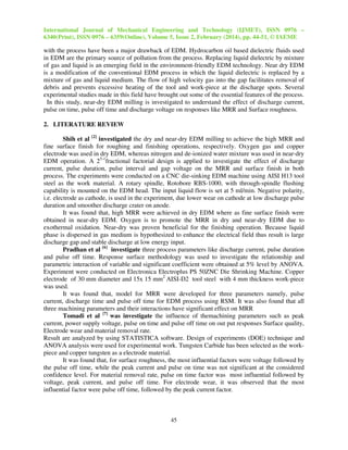 International Journal of Mechanical Engineering and Technology (IJMET), ISSN 0976 –
6340(Print), ISSN 0976 – 6359(Online), Volume 5, Issue 2, February (2014), pp. 44-51, © IAEME

with the process have been a major drawback of EDM. Hydrocarbon oil based dielectric fluids used
in EDM are the primary source of pollution from the process. Replacing liquid dielectric by mixture
of gas and liquid is an emerging field in the environment-friendly EDM technology. Near dry EDM
is a modification of the conventional EDM process in which the liquid dielectric is replaced by a
mixture of gas and liquid medium. The flow of high velocity gas into the gap facilitates removal of
debris and prevents excessive heating of the tool and work-piece at the discharge spots. Several
experimental studies made in this field have brought out some of the essential features of the process.
In this study, near-dry EDM milling is investigated to understand the effect of discharge current,
pulse on time, pulse off time and discharge voltage on responses like MRR and Surface roughness.
2. LITERATURE REVIEW
Shih et al [2] investigated the dry and near-dry EDM milling to achieve the high MRR and
fine surface finish for roughing and finishing operations, respectively. Oxygen gas and copper
electrode was used in dry EDM, whereas nitrogen and de-ionized water mixture was used in near-dry
EDM operation. A 25-1fractional factorial design is applied to investigate the effect of discharge
current, pulse duration, pulse interval and gap voltage on the MRR and surface finish in both
process. The experiments were conducted on a CNC die-sinking EDM machine using AISI H13 tool
steel as the work material. A rotary spindle, Rotobore RBS-1000, with through-spindle flushing
capability is mounted on the EDM head. The input liquid flow is set at 5 ml/min. Negative polarity,
i.e. electrode as cathode, is used in the experiment, due lower wear on cathode at low discharge pulse
duration and smoother discharge crater on anode.
It was found that, high MRR were achieved in dry EDM where as fine surface finish were
obtained in near-dry EDM. Oxygen is to promote the MRR in dry and near-dry EDM due to
exothermal oxidation. Near-dry was proven beneficial for the finishing operation. Because liquid
phase is dispersed in gas medium is hypothesized to enhance the electrical field thus result is large
discharge gap and stable discharge at low energy input.
Pradhan et al [6] investigate three process parameters like discharge current, pulse duration
and pulse off time. Response surface methodology was used to investigate the relationship and
parametric interaction of variable and significant coefficient were obtained at 5% level by ANOVA.
Experiment were conducted on Electronica Electroplus PS 50ZNC Die Shrinking Machine. Copper
electrode of 30 mm diameter and 15x 15 mm2 AISI-D2 tool steel with 4 mm thickness work-piece
was used.
It was found that, model for MRR were developed for three parameters namely, pulse
current, discharge time and pulse off time for EDM process using RSM. It was also found that all
three machining parameters and their interactions have significant effect on MRR
Tomadi et al [7] was investigate the influence of themachining parameters such as peak
current, power supply voltage, pulse on time and pulse off time on out put responses Surface quality,
Electrode wear and material removal rate.
Result are analyzed by using STATISTICA software. Design of experiments (DOE) technique and
ANOVA analysis were used for experimental work. Tungsten Carbide has been selected as the workpiece and copper tungsten as a electrode material.
It was found that, for surface roughness, the most influential factors were voltage followed by
the pulse off time, while the peak current and pulse on time was not significant at the considered
confidence level. For material removal rate, pulse on time factor was most influential followed by
voltage, peak current, and pulse off time. For electrode wear, it was observed that the most
influential factor were pulse off time, followed by the peak current factor.

45

 
