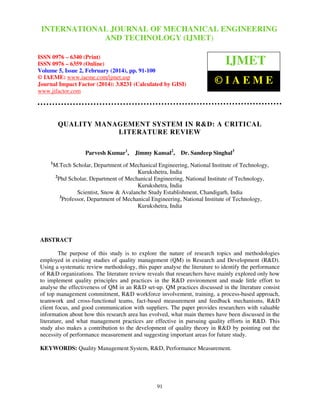 International Journal of Mechanical Engineering and Technology (IJMET), ISSN 0976 –
INTERNATIONAL JOURNAL OF MECHANICAL ENGINEERING
6340(Print), ISSN 0976 – 6359(Online), Volume 5, Issue 2, February (2014), pp. 91-100, © IAEME

AND TECHNOLOGY (IJMET)

ISSN 0976 – 6340 (Print)
ISSN 0976 – 6359 (Online)
Volume 5, Issue 2, February (2014), pp. 91-100
© IAEME: www.iaeme.com/ijmet.asp
Journal Impact Factor (2014): 3.8231 (Calculated by GISI)
www.jifactor.com

IJMET
©IAEME

QUALITY MANAGEMENT SYSTEM IN R&D: A CRITICAL
LITERATURE REVIEW
Parvesh Kumar1,
1

Jimmy Kansal2,

Dr. Sandeep Singhal3

M.Tech Scholar, Department of Mechanical Engineering, National Institute of Technology,
Kurukshetra, India
2
Phd Scholar, Department of Mechanical Engineering, National Institute of Technology,
Kurukshetra, India
Scientist, Snow & Avalanche Study Establishment, Chandigarh, India
3
Professor, Department of Mechanical Engineering, National Institute of Technology,
Kurukshetra, India

ABSTRACT
The purpose of this study is to explore the nature of research topics and methodologies
employed in existing studies of quality management (QM) in Research and Development (R&D).
Using a systematic review methodology, this paper analyse the literature to identify the performance
of R&D organizations. The literature review reveals that researchers have mainly explored only how
to implement quality principles and practices in the R&D environment and made little effort to
analyse the effectiveness of QM in an R&D set-up. QM practices discussed in the literature consist
of top management commitment, R&D workforce involvement, training, a process-based approach,
teamwork and cross-functional teams, fact-based measurement and feedback mechanisms, R&D
client focus, and good communication with suppliers. The paper provides researchers with valuable
information about how this research area has evolved, what main themes have been discussed in the
literature, and what management practices are effective in pursuing quality efforts in R&D. This
study also makes a contribution to the development of quality theory in R&D by pointing out the
necessity of performance measurement and suggesting important areas for future study.
KEYWORDS: Quality Management System, R&D, Performance Measurement.

91

 
