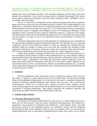 International Journal of Mechanical Engineering and Technology (IJMET), ISSN 0976 –
6340(Print), ISSN 0976 – 6359(Online), Volume 5, Issue 2, February (2014), pp. 122-132, © IAEME
123
helped create more comfortable travelling. The expanding population and the energy crisis have
brought serious problems to the world environment and to sustainable development. The electric
driven vapour compression refrigeration system has faced a challenge as CFC s and HCFC s are not
favourable to the environment.
The use of waste heat for refrigeration and air conditioning purposes have been accepted by
people and various systems have been developed and proven attractive but its implementation in real
applications is still limited. Electric driven air conditioning systems have reached a COP of over 4,
while absorption systems are usually in the range of 1.1-1.25. The adsorption system is advantageous
in small scale systems if compared with absorption systems. For exhaust heat utilization, a solid
adsorption system is possibly the best system for refrigeration purposes. A large part of the energy
from the fuel that is burnt gets wasted through the exhaust gases. If a system that uses all the energy
from the exhaust of an engine to run its air conditioning system can be designed, it could be very
well accepted.
Adsorption refrigeration cycles rely on the adsorption of a refrigerant gas into an adsorbent at
low pressure and subsequent desorption by heating the adsorbent. The adsorbent acts as a “chemical
compressor” driven by heat. When the adsorber is cooled, the adsorbate gets adsorbed onto the
adsorbent. While the adsorber is heated in the next cycle, this adsorbate gets desorbed at high
temperature. With the use of a pressure vessel and a check valve its pressure value can be increased.
The rest of the refrigeration system remains the same as that of a vapour compression system.
Exhaust heat recycling is gaining prominence these days because of the increased stress on
fuel consumption and also because it helps to reduce pollution levels to an extent there by making it
environmental friendly. The major disadvantage of general adsorbtion refrigeration system is that the
COP of the system is comparatively lower than the conventional vapour compression system. In
future, there can be scope for improvement of the same so as to be used in vehicles. Objective of this
experimental study is to have a general idea in selection of adsorbent-refrigerant pair, to compare
various adsorbent-refrigerant pairs and find the best pair, which would give maximum COP and will
be cheap and easily available.
2. SCHEME
The first consideration in any refrigeration system is deciding the capacity of the system. In
this work, it is opted for a small capacity system to test its effectiveness. For the desired cooling
effect, the best adsorbent refrigerant pair is to be chosen. For this reason it is decided to compare the
working of following adsorbent-refrigerant pairs namely silica gel-water, silica gel-methanol,
zeolite-methanol, zeolite-water, activated carbon- ammonia, activated carbon- methanol. In the
event of doing estimation, we came to know that adsorption capacity was to be found by conducting
experiments at different temperatures. Then graphs connecting the adsorption capacities and
temperatures are plotted. Then the theoretically best pair is found out.
3. LITERATURE SURVEY
3.1 Adsorption Refrigeration System
An adsorption refrigeration system driven by a heat source is a closed sorption process [1].
There are two main processes inside the system: refrigeration and regeneration. The refrigerant is
vapourised in the generator (or evaporator) and adsorbed by a solid substance with a very high
microscopic porosity. In the regeneration process, the adsorbent is heated until the refrigerant
desorbs and goes back to the evaporator, which now acts as a condenser. There are several pairs of
refrigerant/absorbent such as water/zeolite, methanol/activated carbon. The system is not as widely
 