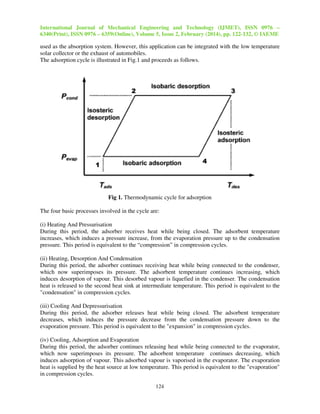 International Journal of Mechanical Engineering and Technology (IJMET), ISSN 0976 –
6340(Print), ISSN 0976 – 6359(Online), Volume 5, Issue 2, February (2014), pp. 122-132, © IAEME
124
used as the absorption system. However, this application can be integrated with the low temperature
solar collector or the exhaust of automobiles.
The adsorption cycle is illustrated in Fig.1 and proceeds as follows.
Fig 1. Thermodynamic cycle for adsorption
The four basic processes involved in the cycle are:
(i) Heating And Pressurisation
During this period, the adsorber receives heat while being closed. The adsorbent temperature
increases, which induces a pressure increase, from the evaporation pressure up to the condensation
pressure. This period is equivalent to the “compression” in compression cycles.
(ii) Heating, Desorption And Condensation
During this period, the adsorber continues receiving heat while being connected to the condenser,
which now superimposes its pressure. The adsorbent temperature continues increasing, which
induces desorption of vapour. This desorbed vapour is liquefied in the condenser. The condensation
heat is released to the second heat sink at intermediate temperature. This period is equivalent to the
"condensation" in compression cycles.
(iii) Cooling And Depressurisation
During this period, the adsorber releases heat while being closed. The adsorbent temperature
decreases, which induces the pressure decrease from the condensation pressure down to the
evaporation pressure. This period is equivalent to the "expansion" in compression cycles.
(iv) Cooling, Adsorption and Evaporation
During this period, the adsorber continues releasing heat while being connected to the evaporator,
which now superimposes its pressure. The adsorbent temperature continues decreasing, which
induces adsorption of vapour. This adsorbed vapour is vaporised in the evaporator. The evaporation
heat is supplied by the heat source at low temperature. This period is equivalent to the "evaporation"
in compression cycles.
 