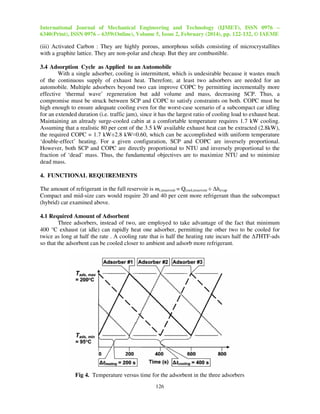 International Journal of Mechanical Engineering and Technology (IJMET), ISSN 0976 –
6340(Print), ISSN 0976 – 6359(Online), Volume 5, Issue 2, February (2014), pp. 122-132, © IAEME
126
(iii) Activated Carbon : They are highly porous, amorphous solids consisting of microcrystallites
with a graphite lattice. They are non-polar and cheap. But they are combustible.
3.4 Adsorption Cycle as Applied to an Automobile
With a single adsorber, cooling is intermittent, which is undesirable because it wastes much
of the continuous supply of exhaust heat. Therefore, at least two adsorbers are needed for an
automobile. Multiple adsorbers beyond two can improve COPC by permitting incrementally more
effective ‘thermal wave’ regeneration but add volume and mass, decreasing SCP. Thus, a
compromise must be struck between SCP and COPC to satisfy constraints on both. COPC must be
high enough to ensure adequate cooling even for the worst-case scenario of a subcompact car idling
for an extended duration (i.e. traffic jam), since it has the largest ratio of cooling load to exhaust heat.
Maintaining an already surge-cooled cabin at a comfortable temperature requires 1.7 kW cooling.
Assuming that a realistic 80 per cent of the 3.5 kW available exhaust heat can be extracted (2.8kW),
the required COPC = 1.7 kW÷2.8 kW≈0.60, which can be accomplished with uniform temperature
‘double-effect’ heating. For a given configuration, SCP and COPC are inversely proportional.
However, both SCP and COPC are directly proportional to NTU and inversely proportional to the
fraction of ‘dead’ mass. Thus, the fundamental objectives are to maximize NTU and to minimize
dead mass.
4. FUNCTIONAL REQUIREMENTS
The amount of refrigerant in the full reservoir is mr,reservoir = Qcool,reservoir ÷ ∆hevap
Compact and mid-size cars would require 20 and 40 per cent more refrigerant than the subcompact
(hybrid) car examined above.
4.1 Required Amount of Adsorbent
Three adsorbers, instead of two, are employed to take advantage of the fact that minimum
400 °C exhaust (at idle) can rapidly heat one adsorber, permitting the other two to be cooled for
twice as long at half the rate . A cooling rate that is half the heating rate incurs half the ∆THTF-ads
so that the adsorbent can be cooled closer to ambient and adsorb more refrigerant.
Fig 4. Temperature versus time for the adsorbent in the three adsorbers
 