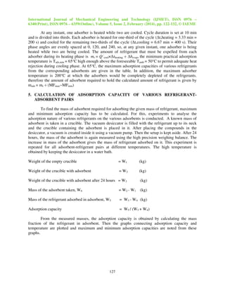 International Journal of Mechanical Engineering and Technology (IJMET), ISSN 0976 –
6340(Print), ISSN 0976 – 6359(Online), Volume 5, Issue 2, February (2014), pp. 122-132, © IAEME
127
At any instant, one adsorber is heated while two are cooled. Cycle duration is set at 10 min
and is divided into thirds. Each adsorber is heated for one-third of the cycle (∆t,heating = 3.33 min =
200 s) and cooled for the remaining two-thirds of the cycle (∆t,cooling = 6.67 min = 400 s). Their
phase angles are evenly spaced at 0, 120, and 240, so, at any given instant, one adsorber is being
heated while two are being cooled. The amount of refrigerant that must be expelled from each
adsorber during its heating phase is mr = Q˙cool×∆theating ÷ ∆hevap, the minimum practical adsorption
temperature is Tads,min = 65°C high enough above the foreseeable Tamb = 50°C to permit adequate heat
rejection during cooling phase. At 65°C, the maximum adsorption capacities of various refrigerants
from the corresponding adsorbents are given in the table. In addition, the maximum adsorber
temperature is 200°C at which the adsorbers would be completely depleted of the refrigerants.
therefore the amount of adsorbent required to hold the calculated amount of refrigerant is given by
mads = mr ÷ (MFmax−MFmin)
5. CALCULATION OF ADSORPTION CAPACITY OF VARIOUS REFRIGERANT-
ADSORBENT PAIRS
To find the mass of adsorbent required for adsorbing the given mass of refrigerant, maximum
and minimum adsorption capacity has to be calculated. For this, experiments to analyse the
adsorption nature of various refrigerants on the various adsorbents is conducted. A known mass of
adsorbent is taken in a crucible. The vacuum desiccator is filled with the refrigerant up to its neck
and the crucible containing the adsorbent is placed in it. After placing the compounds in the
desiccator, a vacuum is created inside it using a vacuum pump. Then the setup is kept aside. After 24
hours, the mass of the adsorbent is again measured using the high precision weighing balance. The
increase in mass of the adsorbent gives the mass of refrigerant adsorbed on it. This experiment is
repeated for all adsorbent-refrigerant pairs at different temperatures. The high temperature is
obtained by keeping the desiccator in a water bath.
Weight of the empty crucible = W1 (kg)
Weight of the crucible with adsorbent = W2 (kg)
Weight of the crucible with adsorbent after 24 hours = W3 (kg)
Mass of the adsorbent taken, W4 = W2 - W1 (kg)
Mass of the refrigerant adsorbed in adsorbent, W5 = W3 - W4 (kg)
Adsorption capacity = W5 / (W5 + W4)
From the measured masses, the adsorption capacity is obtained by calculating the mass
fraction of the refrigerant in adsorbent. Then the graphs connecting adsorption capacity and
temperature are plotted and maximum and minimum adsorption capacities are noted from these
graphs.
 