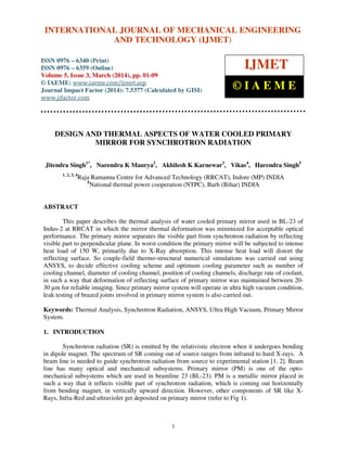 International Journal of Mechanical Engineering and Technology (IJMET), ISSN 0976 – 6340(Print),
ISSN 0976 – 6359(Online), Volume 5, Issue 3, March (2014), pp. 01-09, © IAEME
1
DESIGN AND THERMAL ASPECTS OF WATER COOLED PRIMARY
MIRROR FOR SYNCHROTRON RADIATION
Jitendra Singh1*
, Narendra K Maurya2
, Akhilesh K Karnewar3
, Vikas4
, Harendra Singh5
1, 2, 3, 4
Raja Ramanna Centre for Advanced Technology (RRCAT), Indore (MP) INDIA
5
National thermal power cooperation (NTPC), Barh (Bihar) INDIA
ABSTRACT
This paper describes the thermal analysis of water cooled primary mirror used in BL-23 of
Indus-2 at RRCAT in which the mirror thermal deformation was minimized for acceptable optical
performance. The primary mirror separates the visible part from synchrotron radiation by reflecting
visible part to perpendicular plane. In worst condition the primary mirror will be subjected to intense
heat load of 150 W, primarily due to X-Ray absorption. This intense heat load will distort the
reflecting surface. So couple-field thermo-structural numerical simulations was carried out using
ANSYS, to decide effective cooling scheme and optimum cooling parameter such as number of
cooling channel, diameter of cooling channel, position of cooling channels, discharge rate of coolant,
in such a way that deformation of reflecting surface of primary mirror was maintained between 20-
30 µm for reliable imaging. Since primary mirror system will operate in ultra high vacuum condition,
leak testing of brazed joints involved in primary mirror system is also carried out.
Keywords: Thermal Analysis, Synchrotron Radiation, ANSYS, Ultra High Vacuum, Primary Mirror
System.
1. INTRODUCTION
Synchrotron radiation (SR) is emitted by the relativistic electron when it undergoes bending
in dipole magnet. The spectrum of SR coming out of source ranges from infrared to hard X-rays. A
beam line is needed to guide synchrotron radiation from source to experimental station [1, 2]. Beam
line has many optical and mechanical subsystems. Primary mirror (PM) is one of the opto-
mechanical subsystems which are used in beamline 23 (BL-23). PM is a metallic mirror placed in
such a way that it reflects visible part of synchrotron radiation, which is coming out horizontally
from bending magnet, in vertically upward direction. However, other components of SR like X-
Rays, Infra-Red and ultraviolet get deposited on primary mirror (refer to Fig 1).
INTERNATIONAL JOURNAL OF MECHANICAL ENGINEERING
AND TECHNOLOGY (IJMET)
ISSN 0976 – 6340 (Print)
ISSN 0976 – 6359 (Online)
Volume 5, Issue 3, March (2014), pp. 01-09
© IAEME: www.iaeme.com/ijmet.asp
Journal Impact Factor (2014): 7.5377 (Calculated by GISI)
www.jifactor.com
IJMET
© I A E M E
 