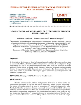 International Journal of Mechanical Engineering and Technology (IJMET), ISSN 0976 – 6340(Print),
ISSN 0976 – 6359(Online), Volume 5, Issue 3, March (2014), pp. 20-30, © IAEME
20
ADVANCEMENT AND STIMULATION OF FIVE DEGREE OF FREEDOM
ROBOT LEVER ARM
Saifuldeen Abed Jebur1
, Prabhat Kumar Sinha2
, Ishan Om Bhargava3
1
Automation & Systems Research Center /Industrial Development & Research Directorate / Ministry
of Science and Technology of republic Iraq.+ Department of Mechanical Engineering (SSET), Sam
Higginbottom Institute of Agriculture Technology and Sciences, Allahabad U.P (INDIA)
2
Department of Mechanical Engineering (SSET), Sam Higginbottom Institute of Agriculture
Technology and Sciences, Allahabad U.P (INDIA)
3
Department of Mechanical Engineering (SSET), Sam Higginbottom Institute of Agriculture
Technology and Sciences, Allahabad U.P (INDIA)
ABSTRACT
In this article the development of virtual software package, where a Robot Lever arm has been taken
as a case study. MATLAB will be used for testing motional kinematics. It has adopted the design
methodology as a tool for analyzing characteristics of the Robot lever arm. Moreover, the model
analysis is carried in order to analyze through kinematics and testing the virtual arm by comparing
between the approaches applied to the arm in terms of kinematics. The development of this robot
lever arm is used as an guide tool in enhancing the applied experimental research opportunities and
improving it’s application.
KEYWORDS: Modeling, MATLAB, Robot Lever Arm, Kinematics.
INTRODUCTION
Over the last two decades, artificial intelligence has been based on mobile robotics and
promoted the development of lever arm. The goal of this research work is to design and develop a
five degree of freedom robot lever arm for determining it’s motional characteristics using
MATLAB. The robot lever arm is chosen as a case study in this research. MATLAB will be used
for testing motional characteristics of the arm. A complete study and mathematical analysis for the
kinematics, is presented and implemented. This is implemented and applied to the robot lever arm
and it’s physical characteristics. A comparison between the kinematic solutions of the robot arm’s
physical motional behavior is discussed. Many industrial robot arms are built with simple
INTERNATIONAL JOURNAL OF MECHANICAL ENGINEERING
AND TECHNOLOGY (IJMET)
ISSN 0976 – 6340 (Print)
ISSN 0976 – 6359 (Online)
Volume 5, Issue 3, March (2014), pp. 20-30
© IAEME: www.iaeme.com/ijmet.asp
Journal Impact Factor (2014): 7.5377 (Calculated by GISI)
www.jifactor.com
IJMET
© I A E M E
 